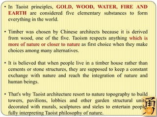• In Taoist principles, GOLD, WOOD, WATER, FIRE AND
  EARTH are considered five elementary substances to form
  everything in the world.

• Timber was chosen by Chinese architects because it is derived
  from wood, one of the five. Taoism respects anything which is
  more of nature or closer to nature as first choice when they make
  choices among many alternatives.

• It is believed that when people live in a timber house rather than
  cements or stone structures, they are supposed to keep a constant
  exchange with nature and reach the integration of nature and
  human beings.

• That's why Taoist architecture resort to nature topography to build
  towers, pavilions, lobbies and other garden structural units,
  decorated with murals, sculptures and steles to entertain people,
                                                                     30
  fully interpreting Taoist philosophy of nature.
 