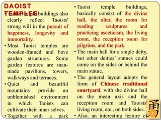 DAOIST                        • Taoist   temple     buildings,
• EMPLES
TTaoist temple buildings also basically consist of the divine
  clearly     reflect    Taoists'     hall, the alter, the room for
  strong will in the pursuit of       reading      sculptures       and
  happiness, longevity and            practicing asceticism, the living
  immortality.                        room, the reception room for
• Most Taoist temples are             pilgrims, and the park.
  wooden-framed and have            • The main hall for a single deity,
  garden structures. Some             but other deities’ statues could
  garden features are man-            come on the sides or behind the
  made pavilions, towers,             main statue.
  walkways and terraces.            • The general layout adopts the
• Quiet       and      beautiful      form of Chinese traditional
  mountains       provide     an      courtyard, with the divine hall
  unblemished environment             on the mean axis and the
  in which Taoists can                reception room and Taoists'
  cultivate their inner selves.       living room, etc., on both sides.
                                                                          31
• Together with a park              • Also, an interesting feature of
 