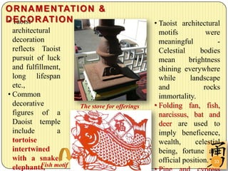 O R N A M E N TAT I O N &
D Taoist R AT I O N
• ECO                                          • Taoist architectural
  architectural                                  motifs           were
  decoration                                     meaningful           -
  reflects Taoist                                Celestial      bodies
  pursuit of luck                                mean       brightness
  and fulfillment,                               shining everywhere
  long lifespan                                  while      landscape
  etc.,                                          and             rocks
• Common                                         immortality.
  decorative         The stove for offerings   • Folding fan, fish,
  figures of a                                   narcissus, bat and
  Daoist temple                                  deer are used to
  include        a                               imply beneficence,
  tortoise                                       wealth,      celestial
  intertwined                                    being, fortune and
  with a snake,                                  official position. 33
  elephants, motif
            Fish
 