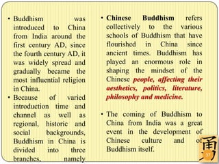 • Buddhism             was    • Chinese     Buddhism       refers
  introduced to China           collectively to the various
  from India around the         schools of Buddhism that have
  first century AD, since       flourished in China since
  the fourth century AD, it     ancient times. Buddhism has
  was widely spread and         played an enormous role in
  gradually became the          shaping the mindset of the
  most influential religion     Chinese people, affecting their
  in China.                     aesthetics, politics, literature,
• Because      of    varied     philosophy and medicine.
  introduction time and
  channel as well as          • The coming of Buddhism to
  regional, historic and        China from India was a great
  social      backgrounds,      event in the development of
  Buddhism in China is          Chinese    culture and    of
  divided     into    three     Buddhism itself.
                                                                    37
  branches,         namely
 