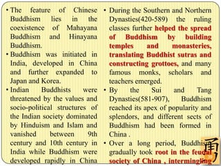 • The feature of Chinese • During the Southern and Northern
  Buddhism lies in the            Dynasties(420-589) the ruling
  coexistence of Mahayana         classes further helped the spread
  Buddhism and Hinayana           of Buddhism by building
  Buddhism.                       temples      and     monasteries,
• Buddhism was initiated in       translating Buddhist sutras and
  India, developed in China       constructing grottoes, and many
  and further expanded to         famous monks, scholars and
  Japan and Korea.                teachers emerged.
• Indian     Buddhists     were • By     the     Sui    and     Tang
  threatened by the values and    Dynasties(581-907),     Buddhism
  socio-political structures of   reached its apex of popularity and
  the Indian society dominated    splendors, and different sects of
  by Hinduism and Islam and       Buddhism had been formed in
  vanished      between     9th   China .
  century and 10th century in • Over a long period, Buddhism
  India while Buddhism were       gradually took root in the feudal
                                                                   39
  developed rapidly in China      society of China , intermingling
 