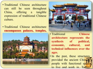 • Traditional Chinese architecture
  can still be seen throughout
  China, offering a tangible
  expression of traditional Chinese
  culture.

• Traditional Chinese architecture
  encompasses palaces, temples,
  tombs, parks, and residences.       • Traditional           Chinese
                                        architecture represents the
                                        synthesis     of     political,
                                        economic, cultural, and
                                        technical influences over the
                                        ages.
                                      • In the past, these structures
                                        provided the ancient Chinese
                                        people with functional space 4
                                        to live and work in. Today,
 