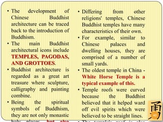 • The     development       of   • Differing      from       other
  Chinese           Buddhist       religions' temples, Chinese
  architecture can be traced       Buddhist temples have many
  back to the introduction of      characteristics of their own.
  Buddhism.                      • For example, similar to
• The      main     Buddhist       Chinese       palaces      and
  architectural icons include      dwelling houses, they are
  TEMPLES, PAGODAS,                comprised of a number of
  AND GROTTOES.                    small yards.
• Buddhist architecture is       • The oldest temple in China -
  regarded as a great art          White Horse Temple is a
  treasure where sculpture,        typical example of this.
  calligraphy and painting       • Temple roofs were curved
  combine.                         because      the     Buddhist
• Being      the     spiritual     believed that it helped ward
  symbols of Buddhism,             off evil spirits which were
  they are not only monastic       believed to be straight lines.    40
 