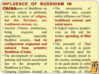 INFLUENCE OF BUDDHISM IN
• H I influence of Buddhism on
CThe N A                       • The introduction                 of
  Chinese culture is profound,         Buddhism also exerted
  not only in terms of religion,       subtle influence on China's
  but also literature, art,            traditional customs and
  traditional customs, etc.,           social mores.
• Ancient Chinese architecture,      • It helped improve people's
  being       exquisite       and      view on life and the
  magnificent,          especially     further spreading of filial
  Buddhist temples, had its            piety.
  configuration originated and       • The principle of "Bad
  imitated     from     primitive      deeds, as well as good,
  Buddhism of India.                   may rebound upon the
• The development of sculpture,        doer." is deeply rooted in
  painting and murals accelerated      the society, causing people
  due to the prosperity of             to do good deeds in order
  Buddhism in China.                   to pursue a better afterlife.
                                                                       43
• Yungang Grottoes located in        • The advocacy of filial
 