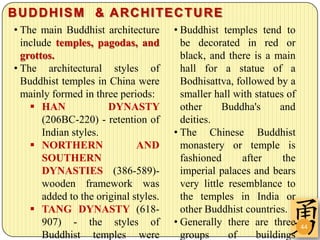 BUDDHISM & ARCHITECTURE
• The main Buddhist architecture       • Buddhist temples tend to
  include temples, pagodas, and          be decorated in red or
  grottos.                               black, and there is a main
• The architectural styles of            hall for a statue of a
  Buddhist temples in China were         Bodhisattva, followed by a
  mainly formed in three periods:        smaller hall with statues of
     HAN              DYNASTY           other      Buddha's     and
       (206BC-220) - retention of        deities.
       Indian styles.                  • The Chinese Buddhist
     NORTHERN                AND        monastery or temple is
       SOUTHERN                          fashioned      after     the
       DYNASTIES (386-589)-              imperial palaces and bears
       wooden framework was              very little resemblance to
       added to the original styles.     the temples in India or
     TANG DYNASTY (618-                 other Buddhist countries.
       907) - the styles of            • Generally there are three      44
       Buddhist temples were             groups      of    buildings
 