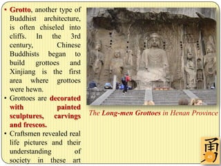 • Grotto, another type of
  Buddhist architecture,
  is often chiseled into
  cliffs. In the 3rd
  century,       Chinese
  Buddhists began to
  build grottoes and
  Xinjiang is the first
  area where grottoes
  were hewn.
• Grottoes are decorated
  with           painted
  sculptures, carvings      The Long-men Grottoes in Henan Province
  and frescos.
• Craftsmen revealed real
  life pictures and their
  understanding        of
                                                               45
  society in these art
 