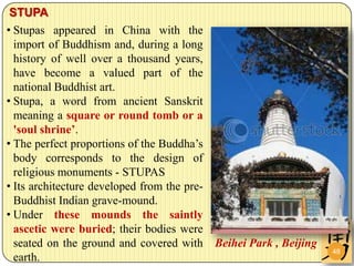 STUPA
• Stupas appeared in China with the
  import of Buddhism and, during a long
  history of well over a thousand years,
  have become a valued part of the
  national Buddhist art.
• Stupa, a word from ancient Sanskrit
  meaning a square or round tomb or a
  'soul shrine’.
• The perfect proportions of the Buddha’s
  body corresponds to the design of
  religious monuments - STUPAS
• Its architecture developed from the pre-
  Buddhist Indian grave-mound.
• Under these mounds the saintly
  ascetic were buried; their bodies were
  seated on the ground and covered with      Beihei Park , Beijing
                                                                     48
  earth.
 
