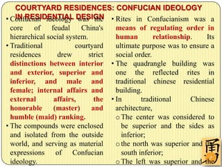 COURTYARD RESIDENCES: CONFUCIAN IDEOLOGY
• Confucian ideology DESIGN • Rites in Confucianism was a
    IN RESIDENTIAL was the
  core    of     feudal    China's    means of regulating order in
  hierarchical social system.         human         relationship.    Its
• Traditional            courtyard    ultimate purpose was to ensure a
  residences       drew       strict  social order.
  distinctions between interior • The quadrangle building was
  and exterior, superior and          one the reflected rites in
  inferior, and male and              traditional chinese residential
  female; internal affairs and        building.
  external        affairs,      the • In       traditional      Chinese
  honorable       (master)     and    architecture,
  humble (maid) ranking.              o The center was considered to
• The compounds were enclosed           be superior and the sides as
  and isolated from the outside         inferior;
  world, and serving as material      o the north was superior and the
  expressions of Confucian              south inferior;
                                                                      7
  ideology.                           o The left was superior and the
 