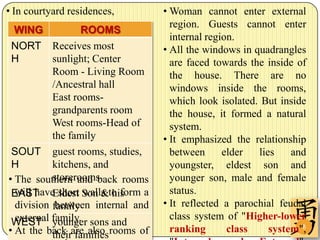 • In courtyard residences,        • Woman cannot enter external
                                    region. Guests cannot enter
  WING             ROOMS
                                    internal region.
 NORT Receives most               • All the windows in quadrangles
 H         sunlight; Center         are faced towards the inside of
           Room - Living Room       the house. There are no
           /Ancestral hall          windows inside the rooms,
           East rooms-              which look isolated. But inside
           grandparents room        the house, it formed a natural
           West rooms-Head of       system.
           the family             • It emphasized the relationship
 SOUT guest rooms, studies,         between      elder  lies    and
 H         kitchens, and            youngster, eldest son and
• The southern and back rooms
           storerooms               younger son, male and female
 EAST Eldest Son &to form a
  will have short walls his         status.
  division family internal and
            between               • It reflected a parochial feudal
                                    class system of "Higher-lower
 WEST family. sons and
  external younger
• At the back are also rooms of
           their families
                                    ranking       class           8
                                                           system",
 
