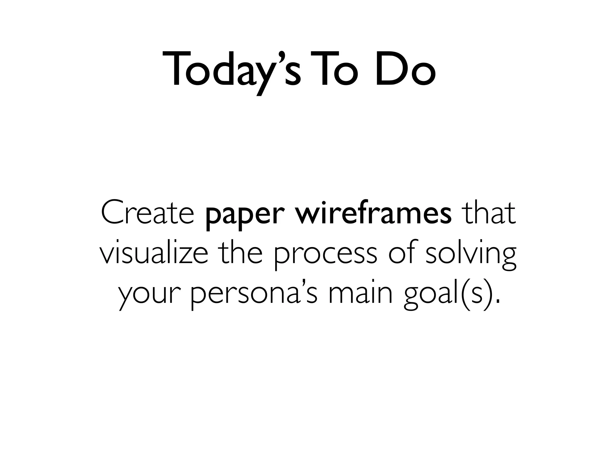 Today’s To Do
Create paper wireframes that
visualize the process of solving
your persona’s main goal(s).
 
