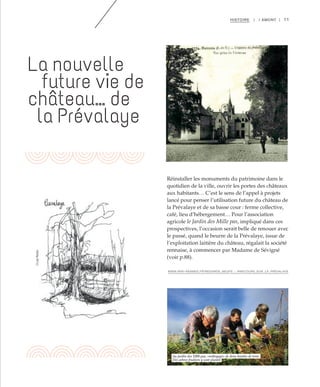 11HISTOIRE | I AMONT |
Réinstaller les monuments du patrimoine dans le
quotidien de la ville, ouvrir les portes des châteaux
aux habitants… C’est le sens de l’appel à projets
lancé pour penser l’utilisation future du château de
la Prévalaye et de sa basse cour : ferme collective,
café, lieu d’hébergement… Pour l’association
agricole le Jardin des Mille pas, impliqué dans ces
prospectives, l’occasion serait belle de renouer avec
le passé, quand le beurre de la Prévalaye, issue de
l’exploitation laitière du château, régalait la société
rennaise, à commencer par Madame de Sévigné
(voir p.88).
La nouvelle
future vie de
château… de
la Prévalaye
©CélineDiais©DR
©LéaMuller
Au jardin des 1000 pas, «nettoyage» de deux bandes de terre.
Des arbres fruitiers y sont plantés
WWW.WIKI-RENNES.FR/REGARDS_NEUFS_-_PARCOURS_SUR_LA_PRÉVALAYE
 