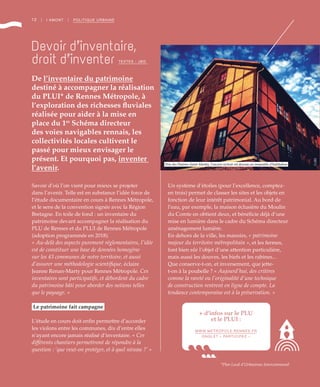 12 | I AMONT | POLITIQUE URBAINE
Savoir d’où l’on vient pour mieux se projeter
dans l’avenir. Telle est en substance l’idée force de
l’étude documentaire en cours à Rennes Métropole,
et le sens de la convention signée avec la Région
Bretagne. En toile de fond : un inventaire du
patrimoine devant accompagner la réalisation du
PLU de Rennes et du PLUI de Rennes Métropole
(adoption programmée en 2018).
« Au-delà des aspects purement réglementaires, l’idée
est de constituer une base de données homogène
sur les 43 communes de notre territoire, et aussi
d’assurer une méthodologie scientifique, éclaire
Jeanne Renan-Marty pour Rennes Métropole. Ces
inventaires sont participatifs, et débordent du cadre
du patrimoine bâti pour aborder des notions telles
que le paysage. »
Le patrimoine fait campagne
L’étude en cours doit enfin permettre d’accorder
les violons entre les communes, dix d’entre elles
n’ayant encore jamais réalisé d’inventaire. « Ces
différents chantiers permettront de répondre à la
question : ‘que veut-on protéger, et à quel niveau ?’ »
Un système d’étoiles (pour l’excellence, comptez-
en trois) permet de classer les sites et les objets en
fonction de leur intérêt patrimonial. Au bord de
l’eau, par exemple, la maison éclusière du Moulin
du Comte en obtient deux, et bénéficie déjà d’une
mise en lumière dans le cadre du Schéma directeur
aménagement lumière.
En dehors de la ville, les manoirs, « patrimoine
majeur du territoire métropolitain », et les fermes,
font bien sûr l’objet d’une attention particulière,
mais aussi les douves, les biefs et les rabines...
Que conserve-t-on, et inversement, que jette-
t-on à la poubelle ? « Aujourd’hui, des critères
comme la rareté ou l’originalité d’une technique
de construction rentrent en ligne de compte. La
tendance contemporaine est à la préservation. »
Devoir d’inventaire,
droit d’inventer
De l’inventaire du patrimoine
destiné à accompagner la réalisation
du PLUI* de Rennes Métropole, à
l’exploration des richesses fluviales
réalisée pour aider à la mise en
place du 1er
Schéma directeur
des voies navigables rennais, les
collectivités locales cultivent le
passé pour mieux envisager le
présent. Et pourquoi pas, inventer
l’avenir.
*Plan Local d’Urbanisme Intercommunal
+ d’infos sur le PLU
et le PLUI :
WWW.METROPOLE.RENNES.FR
ONGLET « PARTICIPEZ »
©JBG
TEXTES : JBG
Près des Prairies Saint-Martin, l’ancien séchoir est devenu un immeuble d’habitation
 