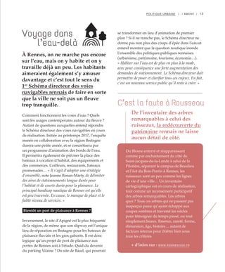 13POLITIQUE URBAINE | I AMONT |
Comment fonctionnent les voies d’eau ? Quels
sont les usages contemporains autour du fleuve ?
Autant de questions auxquelles entend répondre
le Schéma directeur des voies navigables en cours
de réalisation. Initiée au printemps 2017, l’enquête
menée en collaboration avec la région Bretagne
durera une petite année, et se concrétisera par
un programme d’animation des bords de l’eau.
Il permettra également de préciser la place des
bateaux à vocation d’habitat, des équipements et
des commerces. Coiffeurs, restaurants, bateaux
promenades… « Il s’agit d’adopter une stratégie
d’ensemble, note Jeanne Renan-Marty, de délimiter
des aires de stationnements longue durée pour
l’habitat et de courte durée pour la plaisance. Le
principal handicap nautique de Rennes est qu’elle
est peu traversée. En cause, le manque de place et le
faible niveau de services. »
Bientôt un port de plaisance à Rennes ?
Inversement, le site d’Apigné est le plus fréquenté
de la région, de même que son slipway est l’unique
lieu de réparation en Bretagne pour les bateaux de
plaisance fluviale et les gros gabarits. Il est donc
logique qu’un projet de port de plaisance aux
portes de Rennes soit à l’étude. Quid du devenir
du parking Vilaine ? Du site de Baud, qui pourrait
se transformer en lieu d’animation de premier
plan ? Si il ne tranche pas, le Schéma directeur ne
donne pas non plus des coups d’épée dans l’eau et
entend montrer que la question nautique inonde
l’ensemble des politiques publiques rennaises
(urbanisme, patrimoine, tourisme, économie…).
« Habiter sur l’eau est de plus en plus à la mode,
avec pour conséquence une forte augmentation des
demandes de stationnement. Le Schéma directeur doit
permettre de poser et clarifier tous ces enjeux. En fait,
c’est un nouveau service public qu’il reste à créer. »
Du Blosne enterré et réapparaissant
comme par enchantement du côté de
Saint-Jacques-de-la-Lande à celui de la
Pilotière, séparant le campus de Beaulieu
et l’ilot du Bois-Perrin à Rennes, les
ruisseaux sont un peu comme les lignes
de vie d’une ville… Un inventaire
cartographique est en cours de réalisation,
tout comme un recensement participatif
des arbres remarquables. Les arbres
quoi ? Tous ces arbres qui ne passent pas
inaperçus parce qu’ayant échappé aux
coupes sombres et traversé les siècles
pour témoigner du temps passé, ou tout
simplement beaux. Essence, rareté, forme,
dimension, âge, histoire… autant de
facteurs retenus pour (h)être bien sous
tous les critères.
Voyage dans
l’eau-delà
C’est la faute à Rousseau
À Rennes, on ne marche pas encore
sur l’eau, mais on y habite et on y
travaille déjà un peu. Les habitants
aimeraient également s’y amuser
davantage et c’est tout le sens du
1er
Schéma directeur des voies
navigables rennais de faire en sorte
que la ville ne soit pas un fleuve
trop tranquille.
De l’inventaire des arbres
remarquables à celui des
ruisseaux, la redécouverte du
patrimoine rennais ne laisse
aucun détail de côté.
+ d’infos sur : WWW.RENNES2030.FR
 