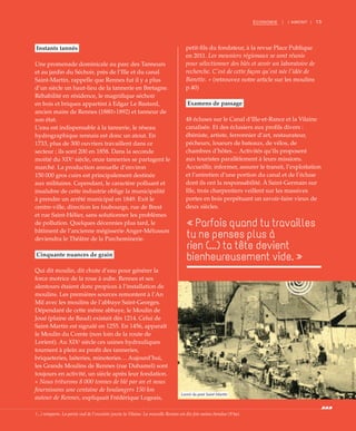 15ÉCONOMIE | I AMONT |
Instants tannés
Une promenade dominicale au parc des Tanneurs
et au jardin du Séchoir, près de l’Ille et du canal
Saint-Martin, rappelle que Rennes fut il y a plus
d’un siècle un haut-lieu de la tannerie en Bretagne.
Réhabilité en résidence, le magnifique séchoir
en bois et briques appartint à Edgar Le Bastard,
ancien maire de Rennes (1880>1892) et tanneur de
son état.
L’eau est indispensable à la tannerie, le réseau
hydrographique rennais est donc un atout. En
1733, plus de 300 ouvriers travaillent dans ce
secteur ; ils sont 200 en 1858. Dans la seconde
moitié du XIXe
siècle, onze tanneries se partagent le
marché. La production annuelle d’environ
150 000 gros cuirs est principalement destinée
aux militaires. Cependant, le caractère polluant et
insalubre de cette industrie oblige la municipalité
à prendre un arrêté municipal en 1849. Exit le
centre-ville, direction les faubourgs, rue de Brest
et rue Saint-Hélier, sans solutionner les problèmes
de pollution. Quelques décennies plus tard, le
bâtiment de l’ancienne mégisserie Anger-Mélusson
deviendra le Théâtre de la Parcheminerie.
Cinquante nuances de grain
Qui dit moulin, dit chute d’eau pour générer la
force motrice de la roue à aube. Rennes et ses
alentours étaient donc propices à l’installation de
moulins. Les premières sources remontent à l’An
Mil avec les moulins de l’abbaye Saint-Georges.
Dépendant de cette même abbaye, le Moulin de
Joué (plaine de Baud) existait dès 1214. Celui de
Saint-Martin est signalé en 1255. En 1456, apparaît
le Moulin du Comte (non loin de la route de
Lorient). Au XIXe
siècle ces usines hydrauliques
tournent à plein au profit des tanneries,
briqueteries, laiteries, minoteries… Aujourd’hui,
les Grands Moulins de Rennes (rue Duhamel) sont
toujours en activité, un siècle après leur fondation.
« Nous triturons 8 000 tonnes de blé par an et nous
fournissons une centaine de boulangers 150 km
autour de Rennes, expliquait Frédérique Logeais,
petit-fils du fondateur, à la revue Place Publique
en 2011. Les meuniers régionaux se sont réunis
pour sélectionner des blés et avoir un laboratoire de
recherche. C’est de cette façon qu’est née l’idée de
Banette. » (retrouvez notre article sur les moulins
p.40)
Examens de passage
48 écluses sur le Canal d’Ille-et-Rance et la Vilaine
canalisée. Et des éclusiers aux profils divers :
ébéniste, artiste, ferronnier d’art, restaurateur,
pécheurs, loueurs de bateaux, de vélos, de
chambres d’hôtes… Activités qu’ils proposent
aux touristes parallèlement à leurs missions.
Accueillir, informer, assurer le transit, l’exploitation
et l’entretien d’une portion du canal et de l’écluse
dont ils ont la responsabilité. À Saint-Germain sur
Ille, trois charpentiers veillent sur les massives
portes en bois perpétuant un savoir-faire vieux de
deux siècles.
« Parfois quand tu travailles
tu ne penses plus à
rien (...) ta tête devient
bienheureusement vide. »
©DonGlorot
Lavoir du pont Saint-Martin
(...) remparts. La partie sud de l’enceinte jouxte la Vilaine. La nouvelle Rennes est dix fois moins étendue (9 ha).
 