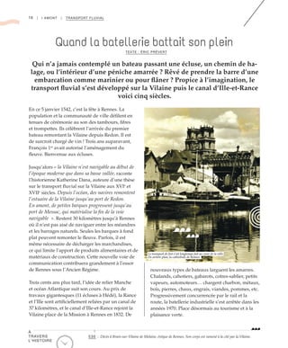 16 | I AMONT | TRANSPORT FLUVIAL
En ce 5 janvier 1542, c’est la fête à Rennes. La
population et la communauté de ville défilent en
tenues de cérémonie au son des tambours, fifres
et trompettes. Ils célèbrent l’arrivée du premier
bateau remontant la Vilaine depuis Redon. Il est
de surcroit chargé de vin ! Trois ans auparavant,
François 1er
avait autorisé l’aménagement du
fleuve. Bienvenue aux écluses.
Jusqu’alors « la Vilaine n’est navigable au début de
l’époque moderne que dans sa basse vallée, raconte
l’historienne Katherine Dana, auteure d’une thèse
sur le transport fluvial sur la Vilaine aux XVIe
et
XVIIe
siècles. Depuis l’océan, des navires remontent
l’estuaire de la Vilaine jusqu’au port de Redon.
En amont, de petites barques progressent jusqu’au
port de Messac, qui matérialise la fin de la voie
navigable  ». Restent 30 kilomètres jusqu’à Rennes
où il n’est pas aisé de naviguer entre les méandres
et les barrages naturels. Seules les barques à fond
plat peuvent remonter le fleuve. Parfois, il est
même nécessaire de décharger les marchandises,
ce qui limite l’apport de produits alimentaires et de
matériaux de construction. Cette nouvelle voie de
communication contribuera grandement à l’essor
de Rennes sous l’Ancien Régime.
Trois cents ans plus tard, l’idée de relier Manche
et océan Atlantique suit son cours. Au prix de
travaux gigantesques (11 écluses à Hédé), la Rance
et l’Ille sont artificiellement reliées par un canal de
37 kilomètres, et le canal d’Ille-et-Rance rejoint la
Vilaine place de la Mission à Rennes en 1832. De
nouveaux types de bateaux larguent les amarres.
Chalands, cahotiers, gabarots, cotres-sablier, petits
vapeurs, automoteurs… chargent charbon, métaux,
bois, pierres, chaux, engrais, viandes, pommes, etc.
Progressivement concurrencée par le rail et la
route, la batellerie industrielle s’est arrêtée dans les
années 1970. Place désormais au tourisme et à la
plaisance verte.
Quand la batellerie battait son plein
Qui n’a jamais contemplé un bateau passant une écluse, un chemin de ha-
lage, ou l’intérieur d’une péniche amarrée ? Rêvé de prendre la barre d’une
embarcation comme marinier ou pour flâner ? Propice à l’imagination, le
transport fluvial s’est développé sur la Vilaine puis le canal d’Ille-et-Rance
voici cinq siècles.
TEXTE : ÉRIC PRÉVERT
©DonGlorot
Le transport de fret s’est longtemps fait au cœur de la ville.
En arrière plan, la cathédrale de Rennes
530 : Décès à Brain-sur-Vilaine de Melaine, évêque de Rennes. Son corps est ramené à la cité par la Vilaine.
À
TRAVERS
L’HISTOIRE
 