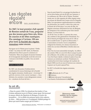 17ÉPOPÉE NAUTIQUE | I AMONT |
Naviguer sur la Vilaine pour le plaisir ? Drôle
d’idée ! Au mitan du XIXe
siècle, les Rennais
utilisaient leur fleuve pour le commerce et
l’industrie. Mais une poignée de jeunes hommes
de la bourgeoisie marchande avait très envie de
s’amuser et de briller en public. Eux savaient
nager…
Festive et étudiante
En 1867, une douzaine d’embarcations
constituèrent le noyau historique de la Société
des régates rennaises, fondée pour « encourager le
goût des exercices et des courses nautiques ». Avec
dérision, les canotiers s’auto-désignaient comme
les « amateurs du bout de bois ».
Sous le pont Saint-Cyr, un garage de planches et
sol en terre battue servait de QG aux rameurs, à
la confluence de l’Ille et de la Vilaine. Pendant
trente ans, le club organisa de folles régates entre
les écluses de Moulin-du-Comte et de la Chapelle-
Boby. Les spectateurs applaudissaient en nombre
les périssoires, les canots à voile et les yoles sur
le bassin de la Prévalaye. Les soirs de fête, les
Régates rennaises allumaient les feux de Bengale,
les lampions et les orchestres pour faire danser
Rennes. L’aviron était roi.
Au fil de l’eau, le club a vu passer des crues,
des combats et des générations d’étudiants. Il a
été le témoin privilégié des mues de la ville et
de la société locale. Le sport se démocratise  ?
L’association se tourne vers la compétition,
intégrant les femmes, les classes moyennes et
même les ouvriers (Oberthür, Citroën) dans ses
rangs.
Puis l’ère du tout-automobile triompha. Au début
des années 1960, on couvrit le fleuve jusqu’au pont
de la Mission. On rectifia son cours pour aménager
l’axe Est-Ouest. Quitte à réduire le plan d’eau des
rameurs au minimum syndical. Finalement, la
construction de la base nautique de la plaine de
Baud (1969) ouvrit un nouvel horizon aux rameurs,
toujours sur le pont aujourd’hui.
En 2017, la Société des régates rennaises,
ce sont :
• 200 adhérents de 11 à 77 ans
• 85 bateaux
• 20 bénévoles pour l’encadrement
• un bassin d’entraînement de 6,5 km
Les régates
régalent
encore
En 1867, le tout premier club sportif
de Rennes sortait de l’eau, propulsé
par des jeunes gens bien nés, férus
de courses et de fêtes nautiques.
Du canotage à l’aviron, 150 ans
plus tard, la Société des régates
rennaises rame encore.
TEXTE : OLIVIER BROVELLI
« Dans les années 1950, il ne faisait pas bon tomber à l’eau.
Certains utilisaient encore laVilaine comme égout. On traversait
la mousse chlorée des Papeteries de Bretagne, la lessive des
lavandières… J’ai vu ﬂotter des poissons morts et des cadavres
de chien… Mais personne ne s’en plaignait. Il fallait partager le
ﬂeuve qui avait d’autres usages que les loisirs »
JEAN-FRANÇOIS BOTREL, PRÉSIDENT D’HONNEUR
Ils ont dit...
Retrouvez notre
webdoc sur les régates
rennaises sur :
WWW.METROPOLE.RENNES.FR
ONGLET « SHORTHAND »
 