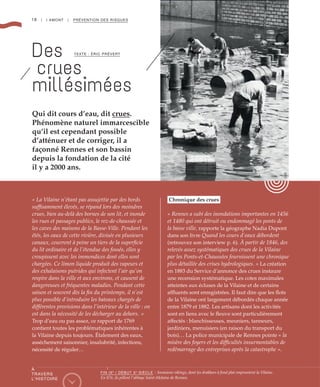 18 | I AMONT | PRÉVENTION DES RISQUES
Des
crues
millésimées
TEXTE : ÉRIC PRÉVERT
« La Vilaine n’étant pas assujettie par des bords
suffisamment élevés, se répand lors des moindres
crues, bien au-delà des bornes de son lit, et inonde
les rues et passages publics, le rez-de-chaussée et
les caves des maisons de la Basse-Ville. Pendant les
étés, les eaux de cette rivière, divisée en plusieurs
canaux, couvrent à peine un tiers de la superficie
du lit ordinaire et de l’étendue des fossés, elles y
croupissent avec les immondices dont elles sont
chargées. Ce limon liquide produit des vapeurs et
des exhalaisons putrides qui infectent l’air qu’on
respire dans la ville et aux environs, et causent de
dangereuses et fréquentes maladies. Pendant cette
saison et souvent dès la fin du printemps, il n’est
plus possible d’introduire les bateaux chargés de
différentes provisions dans l’intérieur de la ville : on
est dans la nécessité de les décharger au dehors.  »
Trop d’eau ou pas assez, ce rapport de 1769
contient toutes les problématiques inhérentes à
la Vilaine depuis toujours. Étalement des eaux,
asséchement saisonnier, insalubrité, infections,
nécessité de réguler…
Chronique des crues
« Rennes a subi des inondations importantes en 1456
et 1480 qui ont détruit ou endommagé les ponts de
la basse ville, rapporte la géographe Nadia Dupont
dans son livre Quand les cours d’eaux débordent
(retrouvez son interview p. 6). À partir de 1846, des
relevés assez systématiques des crues de la Vilaine
par les Ponts-et-Chaussées fournissent une chronique
plus détaillée des crises hydrologiques. » La création
en 1883 du Service d’annonce des crues instaure
une recension systématique. Les cotes maximales
atteintes aux écluses de la Vilaine et de certains
affluents sont enregistrées. Il faut dire que les flots
de la Vilaine ont largement débordés chaque année
entre 1879 et 1882. Les artisans dont les activités
sont en liens avec le fleuve sont particulièrement
affectés : blanchisseuses, meuniers, tanneurs,
jardiniers, menuisiers (en raison du transport du
bois)… La police municipale de Rennes pointe « la
misère des foyers et les difficultés insurmontables de
redémarrage des entreprises après la catastrophe ».
Qui dit cours d’eau, dit crues.
Phénomène naturel immarcescible
qu’il est cependant possible
d’atténuer et de corriger, il a
façonné Rennes et son bassin
depuis la fondation de la cité
il y a 2000 ans.
©DR
À
TRAVERS
L’HISTOIRE
FIN IXe
/ DÉBUT Xe
SIÈCLE : Invasions vikings, dont les drakkars à fond plat empruntent la Vilaine.
En 876, ils pillent l’abbaye Saint-Melaine de Rennes.
 