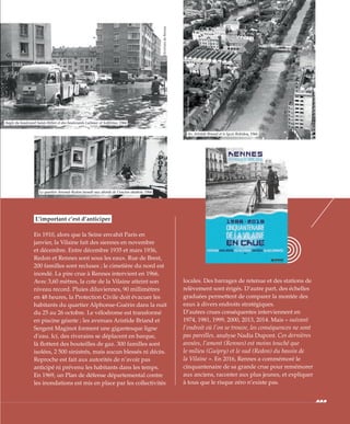 L’important c’est d’anticiper
En 1910, alors que la Seine envahit Paris en
janvier, la Vilaine fait des siennes en novembre
et décembre. Entre décembre 1935 et mars 1936,
Redon et Rennes sont sous les eaux. Rue de Brest,
200 familles sont recluses ; le cimetière du nord est
inondé. La pire crue à Rennes intervient en 1966.
Avec 3,60 mètres, la cote de la Vilaine atteint son
niveau record. Pluies diluviennes, 90 millimètres
en 48 heures, la Protection Civile doit évacuer les
habitants du quartier Alphonse-Guérin dans la nuit
du 25 au 26 octobre. Le vélodrome est transformé
en piscine géante ; les avenues Aristide Briand et
Sergent Maginot forment une gigantesque ligne
d’eau. Ici, des riverains se déplacent en barque,
là flottent des bouteilles de gaz. 300 familles sont
isolées, 2 500 sinistrés, mais aucun blessés ni décès.
Reproche est fait aux autorités de n’avoir pas
anticipé ni prévenu les habitants dans les temps.
En 1969, un Plan de défense départemental contre
les inondations est mis en place par les collectivités
locales. Des barrages de retenue et des stations de
relèvement sont érigés. D’autre part, des échelles
graduées permettent de comparer la montée des
eaux à divers endroits stratégiques.
D’autres crues conséquentes interviennent en
1974, 1981, 1999, 2000, 2013, 2014. Mais « suivant
l’endroit où l’on se trouve, les conséquences ne sont
pas pareilles, analyse Nadia Dupont. Ces dernières
années, l’amont (Rennes) est moins touché que
le milieu (Guipry) et le sud (Redon) du bassin de
la Vilaine ». En 2016, Rennes a commémoré le
cinquantenaire de sa grande crue pour remémorer
aux anciens, raconter aux plus jeunes, et expliquer
à tous que le risque zéro n’existe pas.
Angle du boulevard Saint-Hélier et des boulevards Laënnec et Solférino, 1966
Av. Aristide Briand et le lycée Robidou, 1966
©ArchivesdeRennes
©Archivesmunicipales
©ArchivesdeRennes
Le quartier Arsenal-Redon inondé aux abords de l’ancien abattoir, 1966
 