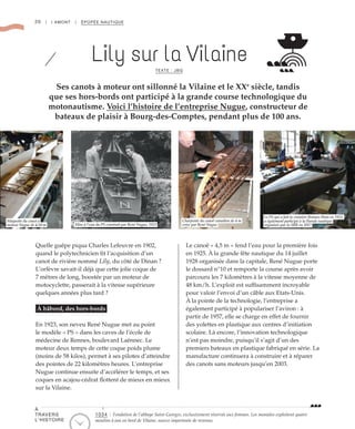 20 | I AMONT | ÉPOPÉE NAUTIQUE
Lily sur la VilaineTEXTE : JBG
Ses canots à moteur ont sillonné la Vilaine et le XXe
siècle, tandis
que ses hors-bords ont participé à la grande course technologique du
motonautisme. Voici l’histoire de l’entreprise Nugue, constructeur de
bateaux de plaisir à Bourg-des-Comptes, pendant plus de 100 ans.
Quelle guêpe piqua Charles Lefeuvre en 1902,
quand le polytechnicien fit l’acquisition d’un
canot de rivière nommé Lily, du côté de Dinan ?
L’orfèvre savait-il déjà que cette jolie coque de
7 mètres de long, boostée par un moteur de
motocyclette, passerait à la vitesse supérieure
quelques années plus tard ?
À bâbord, des hors-bords
En 1923, son neveu René Nugue met au point
le modèle « PS » dans les caves de l’école de
médecine de Rennes, boulevard Laënnec. Le
moteur deux temps de cette coque poids plume
(moins de 58 kilos), permet à ses pilotes d’atteindre
des pointes de 22 kilomètres heures. L’entreprise
Nugue continue ensuite d’accélérer le temps, et ses
coques en acajou-cédrat flottent de mieux en mieux
sur la Vilaine.
Le canoë « 4,5 m » fend l’eau pour la première fois
en 1925. À la grande fête nautique du 14 juillet
1928 organisée dans la capitale, René Nugue porte
le dossard n°10 et remporte la course après avoir
parcouru les 7 kilomètres à la vitesse moyenne de
48 km/h. L’exploit est suffisamment incroyable
pour valoir l’envoi d’un câble aux Etats-Unis.
À la pointe de la technologie, l’entreprise a
également participé à populariser l’aviron : à
partir de 1957, elle se charge en effet de fournir
des yolettes en plastique aux centres d’initiation
scolaire. Là encore, l’innovation technologique
n’est pas moindre, puisqu’il s’agit d’un des
premiers bateaux en plastique fabriqué en série. La
manufacture continuera à construire et à réparer
des canots sans moteurs jusqu’en 2003.
©DR
©DR
©DR
©DR
Mise à l’eau du PS construit par René Nugue, 1923
Charpente du canoë canadien de 4 m
créee par René Nugue
Le PS qui a fait la croisière Rennes-Paris en 1923,
a également participé à la Parade nautique
organisée par la SRR en 2017
Maquette du canot à
moteur Nugue de 4,50 m
À
TRAVERS
L’HISTOIRE
1034 : Fondation de l’abbaye Saint-Georges, exclusivement réservée aux femmes. Les moniales exploitent quatre
moulins à eau en bord de Vilaine, source importante de revenus.
 