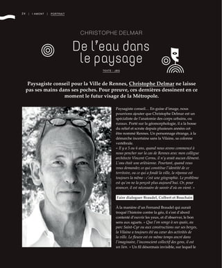 24 | I AMONT | PORTRAIT
CHRISTOPHE DELMAR
De l’eau dans
le paysage
Paysagiste conseil pour la Ville de Rennes, Christophe Delmar ne laisse
pas ses mains dans ses poches. Pour preuve, ces dernières dessinent en ce
moment le futur visage de la Métropole.
TEXTE : JBG
Paysagiste conseil… En guise d’image, nous
pourrions ajouter que Christophe Delmar est un
spécialiste de l’anatomie des corps urbains, ou
ruraux. Porté sur la géomorphologie, il a la bosse
du relief et scrute depuis plusieurs années cet
être nommé Rennes. Un personnage étrange, à la
démarche incertaine sans la Vilaine, sa colonne
vertébrale.
« Il y a 5 ou 6 ans, quand nous avons commencé à
nous pencher sur la cas de Rennes avec mon collègue
architecte Vincent Cornu, il n’y avait aucun élément.
L’eau était une arlésienne. Pourtant, quand vous
vous demandez ce qui constitue l’identité de ce
territoire, ou ce qui a fondé la ville, la réponse est
toujours la même : c’est une géographie. Le problème
est qu’on ne la perçoit plus aujourd’hui. Or, pour
avancer, il est nécessaire de savoir d’où on vient. »
Faire dialoguer Braudel, Colbert et Bouchain
À la manière d’un Fernand Braudel qui aurait
troqué l’histoire contre la géo, il s’est d’abord
contenté d’ouvrir les yeux, et d’observer, le bon
sens aux aguets. « Que l’on songe à ses quais, au
parc Saint-Cyr ou aux constructions sur ses berges,
la Vilaine a toujours été au cœur des activités de
la ville. Le fleuve est en même temps ancré dans
l’imaginaire, l’inconscient collectif des gens, il est
un lien. » Un fil désormais invisible, sur lequel le
©DR
 
