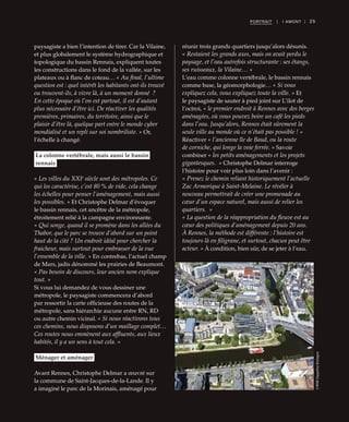 25PORTRAIT | I AMONT |
paysagiste a bien l’intention de tirer. Car la Vilaine,
et plus globalement le système hydrographique et
topologique du bassin Rennais, expliquent toutes
les constructions dans le fond de la vallée, sur les
plateaux ou à flanc de coteau… « Au final, l’ultime
question est : quel intérêt les habitants ont-ils trouvé
ou trouvent-ils, à vivre là, à un moment donné  ?
En cette époque où l’on est partout, il est d’autant
plus nécessaire d’être ici. De réactiver les qualités
premières, primaires, du territoire, ainsi que le
plaisir d’être là, quelque part entre le monde cyber
mondialisé et un repli sur soi nombriliste. » Or,
l’échelle à changé.
La colonne vertébrale, mais aussi le bassin
rennais
« Les villes du XXIe
siècle sont des métropoles. Ce
qui les caractérise, c’est 80 % de vide, cela change
les échelles pour penser l’aménagement, mais aussi
les possibles. » Et Christophe Delmar d’évoquer
le bassin rennais, cet ancêtre de la métropole,
étroitement relié à la campagne environnante.
« Qui songe, quand il se promène dans les allées du
Thabor, que le parc se trouve d’abord sur un point
haut de la cité ? Un endroit idéal pour chercher la
fraicheur, mais surtout pour embrasser de la vue
l’ensemble de la ville. » En contrebas, l’actuel champ
de Mars, jadis dénommé les prairies de Beaumont.
« Pas besoin de discours, leur ancien nom explique
tout. »
Si vous lui demandez de vous dessiner une
métropole, le paysagiste commencera d’abord
par ressortir la carte officieuse des routes de la
métropole, sans hiérarchie aucune entre RN, RD
ou autre chemin vicinal. « Si nous réactivons tous
ces chemins, nous disposons d’un maillage complet…
Ces routes nous emmènent aux affluents, aux lieux
habités, il y a un sens à tout cela. »
Ménager et aménager
Avant Rennes, Christophe Delmar a œuvré sur
la commune de Saint-Jacques-de-la-Lande. Il y
a imaginé le parc de la Morinais, aménagé pour
réunir trois grands quartiers jusqu’alors désunis.
« Restaient les grands axes, mais on avait perdu le
paysage, et l’eau autrefois structurante : ses étangs,
ses ruisseaux, la Vilaine… »
L’eau comme colonne vertébrale, le bassin rennais
comme base, la géomorphologie… « Si vous
expliquez cela, vous expliquez toute la ville. » Et
le paysagiste de sauter à pied joint sur L’ilot de
l’octroi, « le premier endroit à Rennes avec des berges
aménagées, où vous pouvez boire un café les pieds
dans l’eau. Jusqu’alors, Rennes était sûrement la
seule ville au monde où ce n’était pas possible ! »
Réactiver « l’ancienne île de Baud, ou la route
de corniche, qui longe la voie ferrée. » Savoir
combiner « les petits aménagements et les projets
gigantesques.  » Christophe Delmar interroge
l’histoire pour voir plus loin dans l’avenir :
« Prenez le chemin reliant historiquement l’actuelle
Zac Armorique à Saint-Melaine. Le révéler à
nouveau permettrait de créer une promenade au
cœur d’un espace naturel, mais aussi de relier les
quartiers.  »
« La question de la réappropriation du fleuve est au
cœur des politiques d’aménagement depuis 20 ans.
À Rennes, la méthode est différente : l’histoire est
toujours là en filigrane, et surtout, chacun peut être
acteur. » À condition, bien sûr, de se jeter à l’eau.
©MRWZeppelineBretagne
 