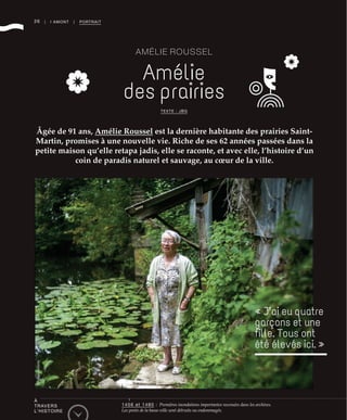 26
À
TRAVERS
L’HISTOIRE
1456 et 1480 : Premières inondations importantes recensées dans les archives.
Les ponts de la basse-ville sont détruits ou endommagés.
| I AMONT | PORTRAIT
AMÉLIE ROUSSEL
Amélie
des prairies
Âgée de 91 ans, Amélie Roussel est la dernière habitante des prairies Saint-
Martin, promises à une nouvelle vie. Riche de ses 62 années passées dans la
petite maison qu’elle retapa jadis, elle se raconte, et avec elle, l’histoire d’un
coin de paradis naturel et sauvage, au cœur de la ville.
TEXTE : JBG
« J’ai eu quatre
garçons et une
ﬁlle. Tous ont
été élevés ici. »
©RichardVolante
 