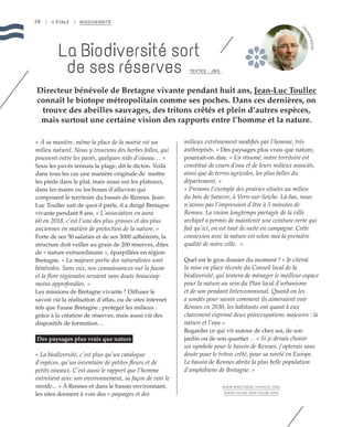 28
« À sa manière, même la place de la mairie est un
milieu naturel. Nous y trouvons des herbes folles, qui
poussent entre les pavés, quelques nids d’oiseau… »
Sous les pavés rennais la plage, dit le dicton. Voilà
dans tous les cas une manière originale de mettre
les pieds dans le plat, mais aussi sur les plateaux,
dans les mares ou les boues d’alluvion qui
composent le territoire du bassin de Rennes. Jean-
Luc Toullec sait de quoi il parle, il a dirigé Bretagne
vivante pendant 8 ans. « L’association en aura
60 en 2018, c’est l’une des plus grosses et des plus
anciennes en matière de protection de la nature. »
Forte de ses 50 salariés et de ses 3000 adhérents, la
structure doit veiller au grain de 200 réserves, dites
de « nature extraordinaire », éparpillées en région
Bretagne. « La majeure partie des naturalistes sont
bénévoles. Sans eux, nos connaissances sur la faune
et la flore régionales seraient sans doute beaucoup
moins approfondies. »
Les missions de Bretagne vivante ? Diffuser le
savoir via la réalisation d’atlas, ou de sites internet
tels que Faune Bretagne ; protéger les milieux :
grâce à la création de réserves, mais aussi via des
dispositifs de formation…
Des paysages plus vrais que nature
« La biodiversité, c’est plus qu’un catalogue
d’espèces, qu’un inventaire de petites fleurs et de
petits oiseaux. C’est aussi le rapport que l’homme
entretient avec son environnement, sa façon de voir le
monde... » À Rennes et dans le bassin environnant,
les sites donnent à voir des « paysages et des
milieux extrêmement modifiés par l’homme, très
anthropisés. » Des paysages plus vrais que nature,
pourrait-on dire. « En résumé, notre territoire est
constitué de cours d’eau et de leurs milieux associés,
ainsi que de terres agricoles, les plus belles du
département. »
« Prenons l’exemple des prairies situées au milieu
du bois de Sœuvre, à Vern-sur-Seiche. Là-bas, nous
n’avons pas l’impression d’être à 5 minutes de
Rennes. La vision longtemps partagée de la ville
archipel a permis de maintenir une ceinture verte qui
fait qu’ici, on est tout de suite en campagne. Cette
connexion avec la nature est selon moi la première
qualité de notre ville.  »
Quel est le gros dossier du moment ? « Je citerai
la mise en place récente du Conseil local de la
biodiversité, qui tentera de ménager le meilleur espace
pour la nature au sein du Plan local d’urbanisme
et de son pendant Intercommunal. Quand on les
a sondés pour savoir comment ils aimeraient voir
Rennes en 2030, les habitants ont quant à eux
clairement exprimé deux préoccupations majeures : la
nature et l’eau.»
Regarder ce qui vit autour de chez soi, de son
jardin ou de son quartier… « Si je devais choisir
un symbole pour le bassin de Rennes, j’opterais sans
doute pour le triton crêté, pour sa rareté en Europe.
Le bassin de Rennes abrite la plus belle population
d’amphibiens de Bretagne. »
WWW.BRETAGNE-VIVANTE.ORG
WWW.FAUNE-BRETAGNE.ORG
| II ÉTALE | BIODIVERSITÉ
Directeur bénévole de Bretagne vivante pendant huit ans, Jean-Luc Toullec
connaît le biotope métropolitain comme ses poches. Dans ces dernières, on
trouve des abeilles sauvages, des tritons crêtés et plein d’autres espèces,
mais surtout une certaine vision des rapports entre l’homme et la nature.
La Biodiversité sort
de ses réserves TEXTES : JBG
©
RichardVolante
 