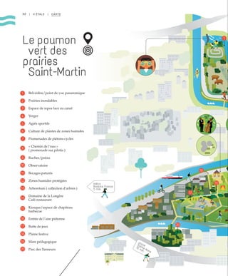 14
14
15
17
1
1416
placeSainte-Anne
10 min.
métro
Anatole France
5 min.
1320
1
15
17
16
20
1
16
15
17
20
32 | II ÉTALE | CARTE
Le poumon
vert des
prairies
Saint-Martin
Belvédère/point de vue panaromique
Prairies inondables
Espace de repos face au canal
Verger
Agrès sportifs
Culture de plantes de zones humides
Promenades de piétons-cycles
« Chemin de l’eau »
( promenade sur pilotis )
Ruches/préau
Observatoire
Bocages paturés
Zones humides protégées
Arboretum ( collection d’arbres )
Domaine de la Longère
Café-restaurant
Kiosque/espace de chapiteau
barbecue
Entrée de l’aire piétonne
Butte de jeux
Plaine festive
Mare pédagogique
Parc des Tanneurs
1
2
3
4
5
6
7
8
9
10
11
12
15
18
13
16
19
14
17
20
 