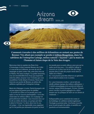 38
Bienvenue dans la capitale des États-Unis
d’Armorique, la bien nommée Rennes city. Celle-
ci vous invite en Californie, du nom de son île
immergée en plein centre ville, entre deux bras de
la Vilaine. Pas assez exotique ? La petite Amazonie,
avec ses innombrables bras d’eau qui serpentent
entre les arbres, est pour vous ! À moins que vous
ne préfériez l’aride désert d’Arizona. Nous nous
trouvons aux portes de Rennes, au milieu des
sablières exploitées par l’entreprise Lafarge.
Bénévole à Bretagne vivante, Patrick Jezequel a été
un jour piqué de passion pour les abeilles.
« La carrière de Lillion est un paradis pour cette
espèce et tous les insectes psammophiles, c’est-à-dire
vivant dans les milieux sableux. Ici, le paysage est
particulièrement troublant : nous trouvons-nous sur
la côte au milieu des dunes, ou quelque part dans
le désert d’Arizona ? Le décor, dans tous les cas,
est unique. » Une vue imprenable nous rappelant
qu’il n’est parfois pas nécessaire de partir au bout
du monde pour se sentir ailleurs, pour peu qu’on
sache ouvrir les yeux. « Les sablières Lafarge se
trouvent sur le futur tracé de la Voie des rivages
dessinée dans le cadre des projets menés dans la
Vallée de la Vilaine. »
Ici, vous pourrez peut-être observer un spécimen
errant dans la nature (voir ci-contre).
Ce « poor lonesome cowboy » est en fait une
abeille solitaire typique des milieux sablonneux. «
L’intérêt entomologique de la carrière de Lillion est
énorme, estime Patrick Jezequel. À terme, il faudra
savoir concilier la gestion paysagère de ce décor
dunaire avec les pratiques de loisir sur un chemin de
randonnée.  »
Indispensables pour construire les routes et
les buildings, les sablières mettent également
l’écologie au premier plan. Une bonne nouvelle
pour le petit peuple des sables, si sensible aux
questions environnementales.
| II ÉTALE | EXPÉDITION
Arizona
dream
Comment s’envoler à des milliers de kilomètres en restant aux portes de
Rennes ? En allant par exemple se perdre à Lillion-Bougrières, dans les
sablières de l’entreprise Lafarge, milieu naturel « façonné » par la main de
l’homme et future étape de la Voie des rivages.
TEXTES : JBG
©JBG
 