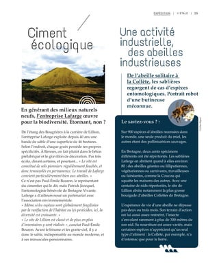 39
En générant des milieux naturels
neufs, l’entreprise Lafarge œuvre
pour la biodiversité. Étonnant, non ?
Ciment
écologique
De l’étang des Bougrières à la carrière de Lillion,
l’entreprise Lafarge exploite depuis 40 ans une
bande de sable d’une superficie de 46 hectares.
Selon l’endroit, chaque grain possède ses propres
spécificités. À Rennes, on fait plutôt dans le béton
préfabriqué et le gravillon de décoration. Pas très
écolo, diront certains, et pourtant... « Le site est
constitué de sols pionniers régulièrement fauchés, et
donc renouvelés en permanence. Le travail de Lafarge
convient particulièrement bien aux abeilles. »
Ce n’est pas Paul-Émile Bouron, le représentant
du cimentier qui le dit, mais Patrick Jezequel,
l’entomologiste bénévole de Bretagne Vivante.
Lafarge a d’ailleurs noué un partenariat avec
l’association environnementale.
« Même si les espèces sont globalement fragilisées
par la raréfaction de l’habitat ou les pesticides, ici, la
diversité est croissante. »
« Le site de Lillion est classé et de plus en plus
d’inventaires y sont réalisés », conclut Paul-Émile
Bouron. Avant le bitume et les gratte-ciel, il y a
donc le sable, indispensable au monde moderne, et
à ses minuscules pensionnaires.
Le saviez-vous ? :
Sur 900 espèces d’abeilles recensées dans
le monde, une seule produit du miel, les
autres étant des pollinisatrices sauvages.
En Bretagne, deux cents spécimens
différents ont été répertoriés. Les sablières
Lafarge en abritent quand à elles environ
80 : des abeilles géantes ou lilliputiennes,
végétariennes ou carnivores, travailleuses
ou fainéantes, comme la Coucou qui
squatte les maisons des autres. Avec une
centaine de nids répertoriés, le site de
Lillion abrite notamment la plus grosse
bourgade d’abeilles Collettes de Bretagne.
L’espérance de vie d’une abeille ne dépasse
pas deux ou trois mois. Son terrain d’action
est lui aussi assez restreint, l’insecte
s’envolant rarement à plus de 300 mètres de
son nid. Sa nourriture est assez variée, mais
certaines espèces n’apprécient qu’un seul
type d’aliment : la Collète, par exemple, n’a
d’estomac que pour le lierre.
Une activité
industrielle,
des abeilles
industrieuses
De l’abeille solitaire à
la Collète, les sablières
regorgent de cas d’espèces
entomologiques. Portrait robot
d’une butineuse
méconnue.
EXPÉDITION | II ÉTALE |
©JBG
©JulienMignot
 