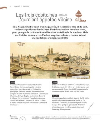 4 | I AMONT | HISTOIRE
Si la Vilaine était le sujet d’une aquarelle, il y aurait du bleu et du vert,
couleurs aquatiques dominantes. Peut-être aussi un peu de marron,
pour peu que la rivière soit troublée dans les tréfonds de son âme. Mais
son histoire nous réserve d’autres surprises colorées, comme autant
d’appellations d’origine contrôlée
Les trois capitaines
l’auraient appelée Vilaine
Noire
Aucune certitude mais de la celtitude dans
l’appellation Doenna, qui signifie « rivière
profonde », ou « fleuve noir ». Explication
géologique : certains schistes pourraient être à
l’origine de cette étonnante coloration. De mémoire
d’homme, il s’agit du plus ancien nom donné à
la Vilaine. Herios potamos, l’appellation grecque
donnée à la Vilaine à partir du IIe
siècle, va dans
le même sens en évoquant une rivière « sombre et
brumeuse ».
Jaune
Entre l’or du Rhin et le Fleuve Jaune chinois, il y a
la Vilaine, ou Ar ster velen : la « rivière jaune », un
surnom dont le fleuve fut affublé en raison de la
couleur boueuse de ses eaux lors des crues.
Rouille
Visnonia, appellation utilisée à partir du XIe
siècle,
signifie « la rivière aux eaux de rouille  ». De
Vicinonia à Visnonia, et de Villaingne à Vilaine,
il n’y a donc quelques glissements de terrain
sémantiques, un peu de couleur, et surtout
beaucoup d’imagination.
TEXTES : JBG
©F.Bessec/MuséedeBretagne
Dessin de Rennes, pont de Chaulnes
Ie
/IIe
SIÈCLE av. J.-C : Condate (« confluent » en gaulois) est un toponyme courant en Gaule. Des découvertes
archéologiques (poteries, monnaies gauloises) prouvent l’existence d’activités humaines (le peuple des Riédones) (...)
À
TRAVERS
L’HISTOIRE
 