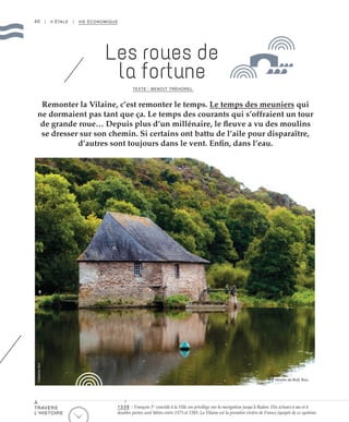 40 | II ÉTALE | VIE ÉCONOMIQUE
Remonter la Vilaine, c’est remonter le temps. Le temps des meuniers qui
ne dormaient pas tant que ça. Le temps des courants qui s’offraient un tour
de grande roue… Depuis plus d’un millénaire, le fleuve a vu des moulins
se dresser sur son chemin. Si certains ont battu de l’aile pour disparaître,
d’autres sont toujours dans le vent. Enfin, dans l’eau.
Les roues de
la fortune
TEXTE : BENOIT TRÉHOREL
Moulin du Boël, Bruz
©AdelineKeil
À
TRAVERS
L’HISTOIRE
1539 : François 1er
concède à la Ville un privilège sur la navigation jusqu’à Redon. Dix écluses à sas et à
doubles portes sont bâties entre 1575 et 1585. La Vilaine est la première rivière de France équipée de ce système.
 