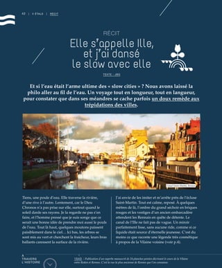 42 | II ÉTALE | RÉCIT
RÉCIT
Elle s’appelle Ille,
et j’ai dansé
le slow avec elle
TEXTE : JBG
Et si l’eau était l’arme ultime des « slow cities » ? Nous avons laissé la
philo aller au fil de l’eau. Un voyage tout en longueur, tout en langueur,
pour constater que dans ses méandres se cache parfois un doux remède aux
trépidations des villes.
Tiens, une poule d’eau. Elle traverse la rivière,
d’une rive à l’autre. Lentement, car le Dieu
Chronos n’a pas prise sur elle, surtout quand le
soleil darde ses rayons. Je la regarde ne pas s’en
faire, et l’homme pressé que je suis songe que ce
serait une bonne idée de prendre moi aussi le pouls
de l’eau. Tout là haut, quelques moutons paissent
paisiblement dans le ciel… Ici bas, les arbres se
sont mis au vert et cherchent la fraicheur, leurs bras
ballants caressent la surface de la rivière.
J’ai envie de les imiter et m’arrête près de l’écluse
Saint-Martin. Tout est calme, reposé. À quelques
mètres de là, l’ombre du grand séchoir en briques
rouges et les vestiges d’un ancien embarcadère
attendent les Rennais en quête de détente. Le
canal de l’Ille ne fait pas de vague. Un miroir
parfaitement lisse, sans aucune ride, comme si ce
liquide était source d’éternelle jeunesse. C’est du
moins ce que raconte une légende très cosmétique
à propos de la Vilaine voisine (voir p.4).
Canal Saint-Martin, Rennes
©JBG
1543 : Publication d’un superbe manuscrit de 24 planches peintes décrivant le cours de la Vilaine
entre Redon et Rennes. C’est la vue la plus ancienne de Rennes que l’on connaisse.
À
TRAVERS
L’HISTOIRE
 