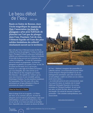 45CULTURE | II ÉTALE |
Qui a dit que l’eau n’était pas la tasse de thé du
collectif Au bout du plongeoir ? Certes, le collectif
basé à Thorigné-Fouillard a plus pour habitude de
réfléchir aux relations entre art, culture et territoire.
Et travaille le plus souvent sur le plancher des
vaches. Il n’empêche… Le nom de l’association
est en lui-même un programme : Au bout du
plongeoir, en général, on se jette à l’eau, on ose. De
là à jouer sur les mots, il n’y a qu’un pas…
Surtout, il y a cette règle de 8 mètres de hauteur
qui vous interpelle, dès votre arrivée sur le
site du Manoir de Tizé. Imaginée par l’artiste
Éric Deroost, « elle rappelle aux visiteurs qu’ici,
nous nous trouvons en zone inondable, précise
Dominique Chrétien, l’un des membres fondateurs
de l’association. Pour être exact, elle se situe
précisément sur la ligne délimitant le Plan de
prévention des risques d’inondation. »
Dans les bras de la Vilaine
Selon la berge d’où on la regarde, « la Vilaine
fait rêver, ou au contraire, fait peur. Au bout du
plongeoir, pour des raisons géographiques, mais aussi
philosophiques, on parle tout le temps de ça. Tizé
est sur une île, et se trouve pris dans ses multiples
bras. Impossible, donc, de passer au-dessus du thème
de l’eau. » Habitué à imaginer des passerelles, le
collectif a fait de « la reconstruction du pont reliant
Cesson-Sévigné à Thorigné-Fouillard l’un de nos
aménagements prioritaires. Que celle-ci soit aussi
un acte poétique, confié à un artiste ou à un créateur,
serait encore mieux. »
« La rivière fait partie de notre environnement, mais
il y a aussi les mares. Je voudrais citer le travail
réalisé par Christophe Pannetier et les services
techniques de Thorigné-Fouillard : ils ont recréé
une mare, en lisière des bois, dans une prairie
très humide. On entend de nouveau le chant des
grenouilles. » Des rainettes métropolitaines, sans
aucun doute.
WWW.AUBOUTDUPLONGEOIR.FR
Basée en lisière de Rennes, dans
l’écrin magnifique du manoir de
Tizé, l’association Au bout du
plongeoir a plus pour habitude de
plancher sur l’art que de plonger
dans l’eau. Pourtant, l’air de rien,
l’élément liquide est l’une des plus
solides fondations du collectif
résolument ouvert sur le territoire.
Le beau débat
de l’eau TEXTE : JBG
Manoir de Tizé,Thorigné-Fouillard
©JBG
À
TRAVERS
L’HISTOIRE
1618 : Système de distribution d’eau sur les voies publiques.
 