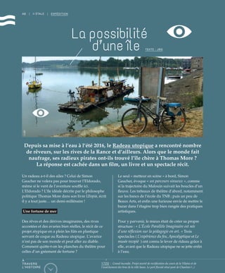 46
Un radeau a-t-il des ailes ? Celui de Simon
Gaucher ne volera pas pour trouver l’Eldorado,
même si le vent de l’aventure souffle ici.
L’Eldorado ? L’île idéale décrite par le philosophe
politique Thomas More dans son livre Utopia, écrit
il y a tout juste… un demi-millénaire !
Une fortune de mer
Des rêves et des dérives imaginaires, des rives
accostées et des avaries bien réelles, le récit de ce
projet atypique en a plein les fûts en plastique
servant de coque au Radeau utopique. L’avarice
n’est pas de son monde et peut aller au diable.
Comment quitte-t-on les planches du théâtre pour
celles d’un gréement de fortune ?
Le seul « metteur en scène » à bord, Simon
Gaucher, évoque « un parcours sinueux », comme
si la trajectoire du Malouin suivait les boucles d’un
fleuve. Les tréteaux de théâtre d’abord, notamment
sur les bancs de l’école du TNB ; puis un peu de
Beaux Arts, et enfin une furieuse envie de mettre le
bazar dans l’étagère trop bien rangée des pratiques
artistiques.
Pour y parvenir, le mieux était de créer sa propre
structure : « L’École Parallèle Imaginaire est née
d’une réflexion sur la pédagogie en art. » Trois
spectacles ( L’expérience du feu, Apocalyptique et Le
musée recopié  ) ont connu le lever de rideau grâce à
elle, avant que le Radeau utopique ne se jette enfin
à l’eau.
| II ÉTALE | EXPÉDITION
Depuis sa mise à l’eau à l’été 2016, le Radeau utopique a rencontré nombre
de rêveurs, sur les rives de la Rance et d’ailleurs. Alors que le monde fait
naufrage, ses radieux pirates ont-ils trouvé l’île chère à Thomas More ?
La réponse est cachée dans un film, un livre et un spectacle récit.
TEXTE : JBG
©JBG
La possibilité
d’une île
À
TRAVERS
L’HISTOIRE
1720 : Grand incendie. Projet avorté de rectification du cours de la Vilaine et de
l’assèchement des bras de la ville basse. Le port fluvial situé pont de Chaulnes (..)
 