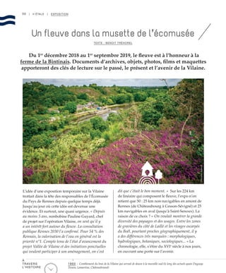 50 | II ÉTALE | EXPOSITION
L’idée d’une exposition temporaire sur la Vilaine
trottait dans la tête des responsables de l’Écomusée
du Pays de Rennes depuis quelque temps déjà.
Jusqu’au jour où cette idée est devenue une
évidence. Et surtout, une quasi urgence. « Depuis
au moins 5 ans, rembobine Pauline Guyard, chef
de projet sur l’opération Vilaine, on sent qu’il y
a un intérêt fort autour du fleuve. La consultation
publique Rennes 2030 l’a confirmé. Pour 54 % des
Rennais, la valorisation de l’eau en général est la
priorité n°1. Compte tenu de l’état d’avancement du
projet Vallée de Vilaine et des initiatives ponctuelles
qui veulent participer à son aménagement, on s’est
dit que c’était le bon moment. » Sur les 224 km
de linéaire qui composent le fleuve, l’expo n’en
retient que 50 : 25 km non navigables en amont de
Rennes (de Châteaubourg à Cesson-Sévigné) et 25
km navigables en aval (jusqu’à Saint-Senoux). La
raison de ce choix ? « On voulait montrer la grande
diversité des paysages et des usages. Entre les zones
de gravières du côté de Laillé et les rivages escarpés
du Boël, pourtant proches géographiquement, il y
a des différences très marquées : morphologiques,
hydrologiques, botaniques, sociologiques... » La
chronologie, elle, s’étire du XVIe
siècle à nos jours,
en ouvrant une porte sur l’avenir.
Du 1er
décembre 2018 au 1er
septembre 2019, le fleuve est à l’honneur à la
ferme de la Bintinais. Documents d’archives, objets, photos, films et maquettes
apporteront des clés de lecture sur le passé, le présent et l’avenir de la Vilaine.
Un fleuve dans la musette de l’écomusée
TEXTE : BENOIT TRÉHOREL
©NicolasJoubard
1860 : Comblement du bras de la Vilaine qui servait de douve à la muraille sud (le long des actuels quais Duguay-
Trouin, Lamartine, Châteaubriand)
À
TRAVERS
L’HISTOIRE
 