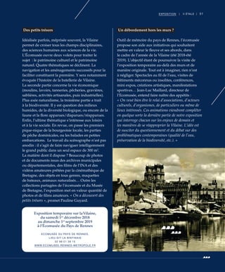 51EXPOSITION | II ÉTALE |
Des petits trésors
Idéalisée parfois, méprisée souvent, la Vilaine
permet de croiser tous les champs disciplinaires,
des sciences humaines aux sciences de la vie.
L’Écomusée ouvre deux volets pour traiter le
sujet  : le patrimoine culturel et le patrimoine
naturel. Quatre thématiques se déclinent. La
navigation et les aménagements successifs pour la
faciliter constituent la première. Y sera notamment
évoquée l’histoire de la batellerie de Vilaine.
La seconde partie concerne la vie économique
(moulins, lavoirs, tanneries, pêcheries, gravières,
sablières, activités artisanales, puis industrielles).
Plus axée naturalisme, la troisième partie a trait
à la biodiversité. Il y est question des milieux
humides, de la diversité biologique, ou encore de la
faune et la flore apparues/disparues/réapparues.
Enfin, l’ultime thématique s’intéresse aux loisirs
et à la vie sociale. En revue, on passe les premiers
pique-nique de la bourgeoisie locale, les parties
de pêche dominicales, ou les balades en petites
embarcations. Le travail du scénographe n’est pas
anodin : il s’agit de faire naviguer intelligemment
le grand public dans un seul espace de 300 m2
.
La matière dont il dispose ? Beaucoup de photos
et de documents issus des archives municipales
ou départementales, des films de l’INA et des
vidéos amateures prêtées par la cinémathèque de
Bretagne, des objets en tous genres, maquettes
de bateaux, animaux naturalisés… Outre les
collections partagées de l’écomusée et du Musée
de Bretagne, l’exposition met en valeur quantité de
photos et de films amateurs. « On a découvert des
petits trésors », promet Pauline Guyard.
Un débordement hors les murs ?
Outil de mémoire du pays de Rennes, l’écomusée
propose son aide aux initiatives qui souhaitent
mettre en valeur le fleuve et ses abords, dans
le cadre de l’année de la Vilaine (été 2018-été
2019). L’objectif étant de poursuivre la visite de
l’exposition temporaire au-delà des murs et de
manière originale. Tout est à imaginer, rien n’est
à négliger. Spectacles au fil de l’eau, visites de
bâtiments méconnus ou insolites, conférences,
mini expos, créations artistiques, manifestations
sportives… Jean-Luc Maillard, directeur de
l’Ecomusée, entend faire naître des appétits :
« On veut bien être le relai d’associations, d’acteurs
culturels, d’organismes, de particuliers ou même de
lieux intéressés. Ces animations viendront compléter
en quelque sorte la dernière partie de notre exposition
qui interroge chacun sur les enjeux de demain et
les manières de se réapproprier la Vilaine. L’idée est
de susciter du questionnement et du débat sur des
problématiques contemporaines (qualité de l’eau,
préservation de la biodiversité, etc.). »
©DonGlorot
Exposition temporaire sur laVilaine,
du samedi 1er
décembre 2018
au dimanche 1er
septembre 2019
à l’Écomusée du Pays de Rennes
ECOMUSÉE DU PAYS DE RENNES,
LIEU-DIT LA BINTINAIS
02 99 51 38 15
WWW.ECOMUSEE-RENNES-METROPOLE.FR
 