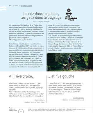 54 | II ÉTALE | SPORT ET LOISIRS
Le nez dans le guidon,
les yeux dans le paysage
VTT rive droite... … et rive gauche
TEXTES : OLIVIER BROVELLI
On a toujours pédalé au bord de la Vilaine, loin
des voitures. Les clubs cyclistes se font les jambes
sur la bosse de Laillé et la côte de Pont-Réan. Le
chemin de halage est une valeur sûre de la balade
en famille dominicale. Le spot de confiance où des
générations d’enfants ont enlevé les petites roues
pour faire comme les grands…
Mais on y pédale de plus en plus.
Entre Rennes et Laillé, de nouveaux itinéraires
balisés ont fleuri à l’été 2017 pour étoffer un réseau
informel de 100 kilomètres de chemins sécurisés et
de routes à faible trafic automobile qui serpentent
autour du fleuve. Inaugurées lors d’un grand
périple collectif avec bivouac à mi-parcours, sept
boucles prennent désormais appui sur la Vilaine
pour donner un peu d’épaisseur à la vallée. Le
ruban bleu de l’eau sert de fil rouge à la balade.
De dénivelé variable, de longueur diverse (de 4
à 18 km), ces circuits mettent en beauté des coins
de nature et de patrimoine insoupçonnés. On y
croise des fermes bio, des centres équestres et
des chapelles cachées dans la campagne. On y
longe des hameaux fleuris, des châteaux coquets,
d’anciens fours à chaux et même un site ultra
protégé du ministère de la Défense.
Aux boucles, les plus motivés peuvent ajouter la
Grande traversée (45 km). L’itinéraire discrètement
fléché slalome d’une rive à l’autre entre le mail
François-Mitterrand (Rennes) et le manoir de la
Réauté (Bourg-des-Comptes). Sans doute l’un des
trajets les plus dépaysants d’Ille-et-Vilaine. Et pour
revenir… facile… les vélos prennent le train à la
halte TER de Laillé.
« La Vilaine, c’est 80 % de nos sorties VTT. On
tourne autour de chaque côté. L’eau apporte du
cachet. Quand on sort la tête du guidon, le paysage
est sympa.
Mais c’est surtout le relief de la vallée qui nous
intéresse. Ça monte, ça descend. Les chemins sont de
difficulté variée. Il y en a pour tous les niveaux […].»
VALERY MERLET,
PRÉSIDENT DU CLUB VÉLOXYGÈNE
« Notre école de VTT fait rouler 85 enfants de 6 à 17
ans le samedi matin. Notre plaisir, c’est de trouver
des chemins vallonnés. Quand on fait une pause,
on se débrouille pour s’arrêter en haut. La vue sur
la Vilaine depuis le Boël, le Celar ou la croix de
Pléchâtel est superbe. »
HERVÉ MUZELLEC,
PRÉSIDENT DU VÉLO CLUB DE LAILLÉ
©Cellebrek
1862 : L’écrivain Paul Féval décrit sa ville natale dans le livre Bouche de fer : « Baignant le pied de ses maisons grises
dans des eaux dormantes et troubles de l’humble rivière Vilaine, Rennes peut à peine montrer (...)
À
TRAVERS
L’HISTOIRE
 