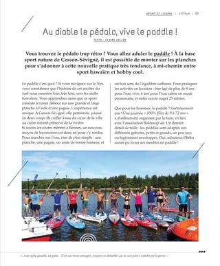 55SPORT ET LOISIRS | II ÉTALE |
Au diable le pédalo, vive le paddle !
TEXTE : CLAIRE VALLÉE
Vous trouvez le pédalo trop rétro ? Vous allez aduler le paddle ! À la base
sport nature de Cesson-Sévigné, il est possible de monter sur les planches
pour s’adonner à cette nouvelle pratique très tendance, à mi-chemin entre
sport hawaïen et hobby cool.
Le paddle c’est quoi ? Si vous naviguez sur le Net,
vous constaterez que l’histoire de cet ancêtre du
surf nous emmène loin, très loin, vers les atolls
hawaïens. Vous apprendrez aussi que ce sport
consiste à ramer debout sur une grande et large
planche à l’aide d’une pagaie. L’expérience est
unique. À Cesson-Sévigné, elle permet de passer
en deux coups de cuiller à eau du cœur de la ville
au cadre naturel préservé de la rivière.
Si toutes les routes mènent à Rennes, un nouveau
moyen de locomotion est donc né pour s’y rendre.
Pour marcher sur l’eau, rien de plus simple : une
planche, une pagaie, un zeste de bonne humeur, et
un bon sens de l’équilibre suffisent. Pour pratiquer
les activités en location : être âgé de plus de 8 ans
pour l’eau vive, 6 ans pour l’eau calme en mode
promenade, et enfin savoir nager 25 mètres.
Que pour les hommes, le paddle ? Certainement
pas ! Une journée « 100% filles de 9 à 72 ans »
a d’ailleurs été organisée par la base, en lien
avec l’association Boldesup’air. Un dernier
détail de taille : les paddles sont adaptés aux
différents gabarits, petits et grands, un peu secs
ou légèrement enveloppés. Oui, môssieur, Obélix
aurait pu livrer ses menhirs en paddle !
©DR
(...) une église passable, un palais…C’est une bonne ménagère , toujours en déshabillé, qui ne veut point s’embellir par la parure. »
 