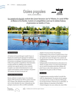 56 | II ÉTALE | SPORT ET LOISIRS
Gaies pagaies
TEXTES : OLIVIER BROVELLI
Le canoë et le kayak coulent des jours heureux sur la Vilaine, le canal d’Ille-
et-Rance et la Seiche. Loisirs et compétition sont sur le même bateau
et personne ne tombe à l’eau.
Côté champions
À l’entrée de Cesson-Sévigné, le pôle France et
Espoirs de canoë-kayak regroupe les meilleurs
sportifs de la discipline. Labellisée par le ministère,
la structure accompagne les jeunes pousses vers
l’élite et les grandes compétitions internationales.
Le pôle entraîne les athlètes en les aidant à
concilier leur agenda sportif et leur scolarité.
Couplée à un centre d’entraînement et à une
section universitaire, la base nautique voit passer
120 rameurs de haut niveau par an.
De jolies descentes de lit
Bassin artificiel, le stade d’eaux-vives dessine
depuis 1999 une boucle de 300 m autour d’un îlot
de la Vilaine. Des obstacles amovibles au fond
de la rivière décident du tracé. Alimenté par des
pompes, le parcours offre un débit modulable
adapté à tous les niveaux de pratique.
Eclairé jusqu’à 21h en hiver, le stade d’eaux-vives
est fréquenté toute l’année par l’école municipale
des sports de Cesson-Sévigné et les scolaires de
l’agglomération rennaise - du primaire aux écoles
d’ingénieurs.
Indispensable à l’entraînement en descente et en
slalom, le stade d’eaux-vives de Cesson-Sévigné
est un outil de formation prisé des athlètes du
pôle France et des clubs amateurs. Il est le seul
équipement du genre en Ille-et-Vilaine.
Côté clubs
L’agglomération rennaise totalise la moitié des
clubs du département. Pas moins de dix équipes
se croisent sur les rivières de Rennes Métropole.
Un record en France. Chacun avec sa spécialité : le
slalom à Rennes, la descente à Pont-Réan…
À Saint-Grégoire, les eaux calmes du canal d’Ille-
©DR
1867 : Fondation de la Société des régates rennaises.
À
TRAVERS
L’HISTOIRE
 