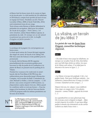 La vilaine, un terrain
de jeu idéal ?
et-Rance font les beaux jours de la course en ligne
et du kayak-polo. Le club familial de 210 adhérents
et 250 bateaux compte huit sportifs de haut niveau
en équipe de France. Finalistes aux JO, Vincent
Lecrubier (Pékin, 2008) et Sarah Troël (Rio, 2016)
sont notamment issus de ses rangs.
Trois écluses entre Rennes et Betton délimitent le
périmètre de navigation. Idéal pour les enfants
de l’école de la pagaie. « Notre chance, c’est
notre situation, estime Marie-Hélène Lejeune, la
présidente du club. On navigue sur un site naturel
exceptionnel aux portes de la ville. La bouffée
d’oxygène est facile à prendre ! ».
En mode loisirs
La pratique de la pagaie à la cool progresse aux
beaux jours.
La base sport nature de Cesson-Sévigné organise
des stages de canoë, de kayak et de rafting l’été.
Elle loue aussi des bateaux et des paddles pour la
promenade.
Le kayak club de Rennes (KCR) organise
ponctuellement des excursions guidées pour
traverser la ville du jardin de la Confluence à la
plaine de Baud, en passant sous le parking de la
Vilaine.
Pendant les vacances et le week-end, le canoë-
kayak club de Pont-Réan (CKCPR) loue des
embarcations pour descendre jusqu’à Bourg-des-
Comptes, via le moulin du Boël. L’entraîneur du
club, Mickaël Le Solliec, a fait les comptes : « L’été
dernier, nous avons enregistré 4 000 locations. La
fréquentation explose depuis trois ans. Même quand
les conditions météo ne sont pas bonnes ». Pour les
stages et les locations, le club de Vern-sur-Seiche
(USVCK) propose enfin les mêmes prestations sur
les eaux de la Seiche.
Les + :
« Du stade d’eaux-vives jusqu’au vélodrome, on
navigue sur un plan d’eau de 4 km, bien balisé,
avec une belle ligne droite au milieu. Les eaux
de la Vilaine sont calmes. C’est idéal pour la
descente et la course en ligne. […]
Les - :
« La Vilaine n’est pas très profonde. L’été, c’est
parfois limite. Tout juste 1m50 par endroits... Les
sédiments s’amoncellent avec le temps, la rivière
s’envase. Il faudrait un bon curage […]
Depuis trois ans, les «algues» nous embêtent.
Vous voyez ces nuages verts ? Ces plantes
invasives - comme l’élodée - gagnent du terrain
[…]
Les cyanobactéries ne nous gênent pas trop.
On n’est pas censé se baigner en kayak… Mais
on doit respecter les arrêtés. Ce qui nous oblige
parfois à annuler des évènements ou des sorties
scolaires au stade d’eaux-vives ».
La Bretagne est la première
région de France de canoë-kayak.
Elle comptait 5 241 licenciés en
2016. Le département d’Ille-et-
Vilaine regroupe à lui seul 1/3 des
pratiquants.
N°1
©JulienMignot
Le point de vue de Jean-Yves
Prigent, conseiller technique
régional.
 