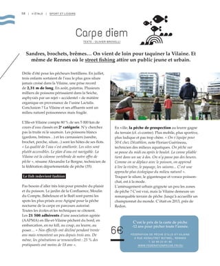 58 | II ÉTALE | SPORT ET LOISIRS
Carpe diem
TEXTE : OLIVIER BROVELLI
Sandres, brochets, brêmes… On vient de loin pour taquiner la Vilaine. Et
même de Rennes où le street fishing attire un public jeune et urbain.
Drôle d’été pour les pêcheurs bretilliens. En juillet,
trois enfants sortaient de l’eau le plus gros silure
jamais croisé dans la Vilaine, une prise record
de 2,31 m de long. En août, patatras. Plusieurs
milliers de poissons périssaient dans la Seiche,
asphyxiés par un rejet « accidentel » de matière
organique en provenance de l’usine Lactalis.
Conclusion ? La Vilaine et ses affluents sont un
milieu naturel poissonneux mais fragile.
L’Ille-et-Vilaine compte 80 % de ses 5 000 km de
cours d’eau classés en 2e
catégorie. N’y cherchez
pas la truite ni le saumon. Les poissons blancs
(gardons, brêmes…) et les carnassiers (sandre,
brochet, perche, silure...) sont les hôtes de ses flots.
« La qualité de l’eau s’est améliorée. Les sites sont
plutôt accessibles. Le plan d’eau est navigable. La
Vilaine est la colonne vertébrale de notre offre de
pêche », résume Alexandre Le Borgne, technicien de
la fédération départementale de pêche (35).
Le fish redevient fashion
Pas besoin d’aller très loin pour prendre du plaisir
et du poisson. Le jardin de la Confluence, Moulin
du Compte, Babelouze et le Boël sont parmi les
spots les plus prisés avec Apigné pour la pêche
nocturne de la carpe en parcours autorisé.
Toutes les écoles et les techniques se côtoient.
Les 21 500 adhérents d’une association agréée
(AAPMA) en Ille-et-Vilaine pêchent du bord, en
embarcation, en no kill, au coup, au leurre, au
poser… « Nos effectifs ont décliné pendant trente
ans mais remontent un peu depuis trois ans. De
même, les générations se renouvellent : 25 % des
pratiquants ont moins de 18 ans ».
En ville, la pêche de prospection au leurre gagne
du terrain (cf. ci-contre). Plus mobile, plus sportive,
plus ludique et pas trop chère. « On s’équipe pour
50 € chez Décathlon, note Florian Guérineau,
technicien des milieux aquatiques. On pêche sur
sa pause du midi ou après le boulot. La canne pliable
tient dans un sac à dos. On n’y passe pas des heures.
Comme on se déplace avec le poisson, on apprend
à lire la rivière, le paysage, les saisons... C’est une
approche plus écologique du milieu naturel ».
Traquer le silure, le gigantesque et vorace poisson-
chat, est à la mode.
L’aménagement urbain grignote un peu les zones
de pêche ? C’est vrai, mais la Vilaine demeure un
remarquable terrain de pêche. Jusqu’à accueillir un
championnat du monde. C’était en 2013, près de
Redon.
C’est le prix de la carte de pêche
-12 ans pour pêcher toute l’année.
FÉDÉRATION DE PÊCHE D’ILLE-ET-VILAINE
9 RUE KERAUTRET BOTMEL, RENNES
T. 02 99 22 81 80
WWW.FEDERATIONPECHE.FR/35/
©StéphaniePriou
6€
 