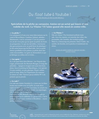 59SPORT ET LOISIRS | II ÉTALE |
Du float tube à Youtube !
PROPOS RECUEILLIS PAR OLIVIER BROVELLI
Spécialiste de la pêche au carnassier, Amine est un serial qui leurre et une
vedette du web. La Vilaine ? Il l’aime quand elle mord en centre-ville.
— La pêche ?
J’ai commencé à 8 ans avec mon frère jumeau sur le
canal d’Ille-et-Rance. Gardons, brêmes, ablettes…
Maintenant, c’est le carnassier. C’est ma passion.
Un art de vivre plus qu’un sport. Je pêche du bord,
en prospection. Ce qui me fait kiffer, c’est leurrer
des gros poissons avec un petit bout de plastique !
Je fais aussi beaucoup de float tube. Avec ce petit
bateau gonflable et les palmes, je pêche dans des
coins inaccessibles. Les gens se demandent ce que
je fabrique au milieu de la rivière…
— Les spots ?
Il y a de quoi faire dans Rennes : rue Dupont-des-
Loges, promenade des Bonnets-Rouges, le long des
péniches… Apigné et Acigné sont aussi des bons
plans. Sous le parking de République, c’est spécial.
Un peu sombre, un peu glauque. Hyper urbain
pour le coup. Mais j’ai l’impression de ramener
la nature en ville ! Surtout que je relâche 99 % du
poisson que je prends.
— Le web ?
J’ai créé une chaîne Youtube il y a trois ans. Je filme
toutes mes sorties avec la GoPro. Je mets deux
sujets en ligne par semaine. Les tutos, le conseil, les
essais de matériel… C’est le mardi. Les reportages
100 % pêche, c’est le vendredi.
J’en suis à 36 000 abonnés. Mais je ne fais pas ça
pour l’argent ou la célébrité. Ce que je veux, c’est le
partage. Je suis aussi vendeur à Décathlon… rayon
pêche forcément !
— La Vilaine ?
Elle est vilaine ! Pas forcément polluée mais
sale. Avec les copains, on remonte des vélos, des
poussettes, des canettes, des soutiens-gorge…
Mais il y a beaucoup de poissons. Dans l’ordre : du
sandre, du brochet, de la perche et maintenant du
silure.
TOUTES LES VIDÉOS D’AMINE EN LIGNE SUR YOUTUBE :
AMINIAKK FISHING
©DidierGouray©DidierGouray
À
TRAVERS
L’HISTOIRE
1882 : Inauguration par le maire Le Bastard du premier service d’adduction d’eau. Martenot, architecte de la ville, a
imaginé capter dans le Coglais les eaux de la Minette et de la Loisance pour les acheminer au réservoir des Gallets.
 