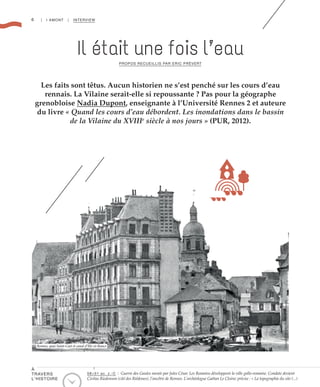 6 | I AMONT | INTERVIEW
Les faits sont têtus. Aucun historien ne s’est penché sur les cours d’eau
rennais. La Vilaine serait-elle si repoussante ? Pas pour la géographe
grenobloise Nadia Dupont, enseignante à l’Université Rennes 2 et auteure
du livre « Quand les cours d’eau débordent. Les inondations dans le bassin
de la Vilaine du XVIIIe
siècle à nos jours » (PUR, 2012).
PROPOS RECUEILLIS PAR ERIC PRÉVERT
Il était une fois l’eau
©GeorgesNitsch/MuséedeBretagne
Rennes, quai Saint-Cast et canal d’Ille-et-Rance
58>51 av. J.-C : Guerre des Gaules menée par Jules César. Les Romains développent la ville gallo-romaine. Condate devient
Civitas Riedonum (cité des Riédones), l’ancêtre de Rennes. L’archéologue Gaëtan Le Cloirec précise : « La topographie du site (...)
À
TRAVERS
L’HISTOIRE
 