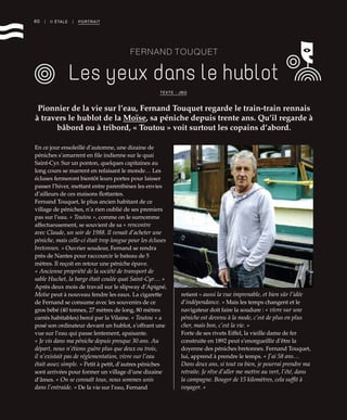 60 | II ÉTALE | PORTRAIT
FERNAND TOUQUET
Les yeux dans le hublot
Pionnier de la vie sur l’eau, Fernand Touquet regarde le train-train rennais
à travers le hublot de la Moïse, sa péniche depuis trente ans. Qu’il regarde à
bâbord ou à tribord, « Toutou » voit surtout les copains d’abord.
TEXTE : JBG
©RichardVolante
En ce jour ensoleillé d’automne, une dizaine de
péniches s’amarrent en file indienne sur le quai
Saint-Cyr. Sur un ponton, quelques capitaines au
long cours se marrent en refaisant le monde… Les
écluses fermeront bientôt leurs portes pour laisser
passer l’hiver, mettant entre parenthèses les envies
d’ailleurs de ces maisons flottantes.
Fernand Touquet, le plus ancien habitant de ce
village de péniches, n’a rien oublié de ses premiers
pas sur l’eau. « Toutou », comme on le surnomme
affectueusement, se souvient de sa « rencontre
avec Claude, un soir de 1988. Il venait d’acheter une
péniche, mais celle-ci était trop longue pour les écluses
bretonnes. » Ouvrier soudeur, Fernand se rendra
près de Nantes pour raccourcir le bateau de 5
mètres. Il reçoit en retour une péniche épave.
« Ancienne propriété de la société de transport de
sable Huchet, la barge était coulée quai Saint-Cyr… »
Après deux mois de travail sur le slipway d’Apigné,
Moïse peut à nouveau fendre les eaux. La cigarette
de Fernand se consume avec les souvenirs de ce
gros bébé (40 tonnes, 27 mètres de long, 80 mètres
carrés habitables) bercé par la Vilaine. « Toutou » a
posé son ordinateur devant un hublot, s’offrant une
vue sur l’eau qui passe lentement, apaisante.
« Je vis dans ma péniche depuis presque 30 ans. Au
départ, nous n’étions guère plus que deux ou trois,
il n’existait pas de réglementation, vivre sur l’eau
était assez simple. » Petit à petit, d’autres péniches
sont arrivées pour former un village d’une dizaine
d’âmes. « On se connaît tous, nous sommes unis
dans l’entraide. » De la vie sur l’eau, Fernand
retient « aussi la vue imprenable, et bien sûr l’idée
d’indépendance. » Mais les temps changent et le
navigateur doit faire la soudure : « vivre sur une
péniche est devenu à la mode, c’est de plus en plus
cher, mais bon, c’est la vie. »
Forte de ses rivets Eiffel, la vieille dame de fer
construite en 1892 peut s’enorgueillir d’être la
doyenne des péniches bretonnes. Fernand Touquet,
lui, apprend à prendre le temps. « J’ai 58 ans…
Dans deux ans, si tout va bien, je pourrai prendre ma
retraite. Je rêve d’aller me mettre au vert, l’été, dans
la campagne. Bouger de 15 kilomètres, cela suffit à
voyager. »
 
