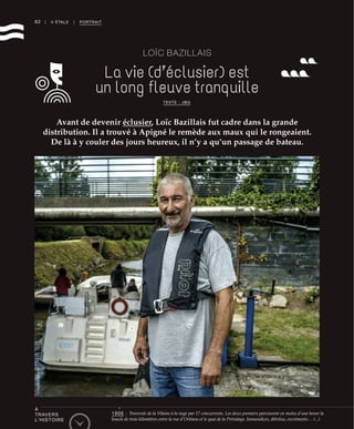 62 | II ÉTALE | PORTRAIT
LOÏC BAZILLAIS
La vie (d’éclusier) est
un long fleuve tranquille
Avant de devenir éclusier, Loïc Bazillais fut cadre dans la grande
distribution. Il a trouvé à Apigné le remède aux maux qui le rongeaient.
De là à y couler des jours heureux, il n’y a qu’un passage de bateau.
TEXTE : JBG
©RichardVolante
À
TRAVERS
L’HISTOIRE
1906 : Traversée de la Vilaine à la nage par 17 concurrents. Les deux premiers parcourent en moins d’une heure la
boucle de trois kilomètres entre la rue d’Orléans et le quai de la Prévalaye. Immondices, détritus, excréments… (...)
 