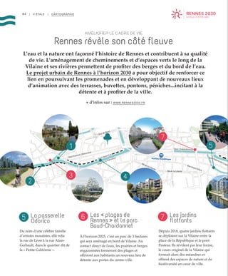 Mail François Mitterrand
Quai Saint-Cyr
Quai de la Prévalaye
Rue de Brest
Quai Chateaubriand
Station République
Bd de la Liberté
Bd de la Liberté
Rue Saint-Hélier
Rue Dupont des Loges
1 5
7
43
2
64 | II ÉTALE | CARTOGRAPHIE
AMÉLIORER LE CADRE DE VIE
Rennes révèle son côté fleuve
L’eau et la nature ont façonné l’histoire de Rennes et contribuent à sa qualité
de vie. L’aménagement de cheminements et d’espaces verts le long de la
Vilaine et ses rivières permettent de profiter des berges et du bord de l’eau.
Le projet urbain de Rennes à l’horizon 2030 a pour objectif de renforcer ce
lien en poursuivant les promenades et en développant de nouveaux lieux
d’animation avec des terrasses, buvettes, pontons, péniches...incitant à la
détente et à profiter de la ville.
+ d’infos sur : WWW.RENNES2030.FR
Les jardins
flottants
Les « plages de
Rennes » et le parc
Baud-Chardonnet
La passerelle
Odorico
Dépuis 2018, quatre jardins flottants
se déploient sur la Vilaine entre la
place de la République et le pont
Pasteur. Ils révèlent par leur forme,
le cours originel de la Vilaine qui
formait alors des méandres et
offrent des espaces de nature et de
biodiversité en cœur de ville.
À l’horizon 2025, c’est un parc de 3 hectares
qui sera aménagé en bord de Vilaine. Au
contact direct de l’eau, les prairies et berges
engazonnées formeront des plages et
offriront aux habitants un nouveau lieu de
détente aux portes du centre-ville.
Du nom d’une célèbre famille
d’artistes mosaïstes, elle relie
la rue de Léon à la rue Alain-
Gerbault, dans le quartier dit de
la « Petite Californie ».
75 6
 
