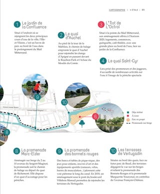Promenade Marguerite Yourcenar
BddeStrasbourg
Avenue Sergent Maginot
Avenue Aristide Briand
s
6
8
9
10
65CARTOGRAPHIE | II ÉTALE |
Le jardin de
la Confluence
La promenade
Marc-Elder
Le quai Saint-Cyr
Le quai
d’Auchel
La promenade
des bonnets rouges
L’ îlot de
L’Octroi
Les terrasses
de Vertugadin
Situé à l’endroit où se
rejoignent les deux principaux
cours d’eau de la ville, l’Ille-
et-Vilaine, c’est un havre de
paix au bord de l’eau dans
le prolongement du Mail
Mitterrand.
Aménagée sur berge du 2 au
10 avenue du Sergent-Maginot,
la promenade suit le chemin
de halage au départ du quai
de Richemont. Elle dispose
d’un quai d’accostage pour les
péniches.
Lieu prisé des promeneurs et des joggeurs,
il accueille de nombreuses activités sur
l’eau à l’image de la péniche spectacle.
Déja réalisé
À venir
Parc en projet
Promenade sur berge
Au pied de la tour de la
Mabilais, le chemin de halage
emprunte le quai d’Auchel
pour rejoindre les étangs
d’Apigné en passant devant
le Roazhon Park et l’écluse du
Moulin du Comte.
Des bancs et tables de pique-nique, des
jeux pour enfants, œuvres d’art et des
équipements sportifs (rameurs, vélos,
barres de musculation...) jalonnent cette
voie piétonne le long du canal. En 2018, un
aménagement sous le pont du boulevard
Villebois Mareuil permettra de rejoindre les
terrasses du Vertugadin.
Situé à la pointe du Mail Mitterrand,
son aménagement offrira à l’horizon
2020, logements, commerces,
guinguette, café-théâtre, avec une
grande place au bord de l’eau, face au
jardin de la Confluence.
Situées au bord des quais, face au
futur parc de Baud, des terrasses
dégagent la vue sur les berges
et relient la promenade des
Bonnets-Rouges et la promenade
Marguerite-Yourcenar, en contrebas
de l’avenue François-Château.
1
2
3
8 9 10
4
 