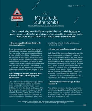 67RÉCIT | II ÉTALE |
RÉCIT
Mémoire de
loutre tombe
— On vous croyait totalement disparue des
radars écologiques…
Il faut savoir prendre son temps. Là, je remonte
tranquillement le cours du fleuve depuis Redon.
Avec ma famille, nous nous sommes installés sur
le Meu, près de Goven. Notre tribu commence à
s’agrandir en Bretagne, mais comme dirait loutre,
nous sommes loin de l’invasion. Je dois remercier
les naturalistes altruistes qui ont permis de nous
classer comme espèces protégées depuis les années
1970. Les actions sur l’habitat, l’amélioration de
la qualité de l’eau et la diversité des rivières nous
permettent désormais de vivre à peu près en paix.
— Ne jouez pas la modeste, vous avez aussi
d’énormes qualités… Et quelques petits
défauts aussi.
Oui, c’est vrai. Par exemple, je ne suis pas difficile,
je sais m’adapter, même si il faut se contenter
d’une écrevisse de Louisiane, une espèce qui
prolifère chez nous. Ma grande qualité, c’est d’être
hyper discrète. Et si je dois me trouver un grand
défaut, je dirais que j’ai peur du noir. De fait, je
n’emprunte jamais les tunnels et je passe sur les
ponts, au risque de me faire écraser. À l’avenir, il
serait bon de songer à installer des panneaux
« traversée de loutre. »
— Quand vous accueillerons-nous à Rennes ?
Cela dépend ! Les loutres ont besoin d’espace, elles
ne supportent pas la promiscuité. Il y a aussi le
problème du débit de la Vilaine : son eau n’est pas
très courante, or nous autres sommes habitués au
confort moderne. Notre peuple est fragile, et notre
destinée dépendra largement de vous, les hommes.
Pour l’heure, les loutres ont élu domicile sur les
affluents de la Vilaine. Mais les jeunes générations
arrivent et auront besoin d’espace. Qui sait, nos
enfants arriveront peut-être bientôt à Rennes. J’ai
bon espoir car la loutre est une espèce dite
« parapluie », c’est-à-dire un indicateur de l’état
de santé de dame nature : quant la loutre va…
— Comment vous retrouver si j’ai d’autres
questions ?
Vous pouvez me suivre à la crotte, enfin, certains
chercheurs un peu pédants parlent d’épreintes. Je
disais donc que vous pouvez me suivre à la trace,
et même à l’odeur : mes déjections sont connues
pour avoir un parfum de miel.
On la croyait disparue, éradiquée, rayée de la carte… Mais la loutre est
passée outre les obstacles, pour réapparaitre en famille quelque part sur le
Meu. Nous avons d’ailleurs eu la chance d’en rencontrer une.
PROPOS PRESQUE RECUEILLIS PAR JEAN-BAPTISTE GANDON
Merci inﬁniment à Jean-Luc Toullec, pour toutes les précisions concernant le mode de vie des loutres.
Si l’interview est ﬁctive, toutes les informations sont en effet authentiques !
©JBG
 