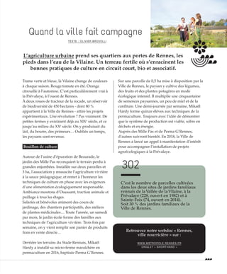 ©CélineDiais
Quand la ville fait campagne
TEXTE : OLIVIER BROVELLI
L’agriculture urbaine prend ses quartiers aux portes de Rennes, les
pieds dans l’eau de la Vilaine. Un terreau fertile où s’enracinent les
bonnes pratiques de culture en circuit court, bio et associatif.
Trame verte et bleue, la Vilaine change de couleurs
à chaque saison. Rouge tomate en été. Orange
citrouille à l’automne. C’est particulièrement vrai à
la Prévalaye, à l’ouest de Rennes.
À deux roues de tracteur de la rocade, un réservoir
de biodiversité de 450 hectares - dont 80 %
appartient à la Ville de Rennes - attire les projets
expérimentaux. Une révolution ? Pas vraiment. De
petites fermes y existaient déjà au XIXe
siècle, et ce
jusqu’au milieu du XXe
siècle. On y produisait du
lait, du beurre, des primeurs… Oubliés un temps,
les paysans sont revenus.
Bouillon de culture
Autour de l’usine d’épuration de Beaurade, le
jardin des Mille Pas reconquiert le terrain perdu à
grandes enjambées. Installée sur deux parcelles et
3 ha, l’association y ressuscite l’agriculture vivrière
à la sauce pédagogique, et remet à l’honneur les
techniques de culture en phase avec les exigences
d’une alimentation écologiquement responsable.
Ambiance moutons d’Ouessant, traction animale et
paillage à tous les étages.
Salariés et bénévoles animent des cours de
jardinage, des chantiers participatifs, des ateliers
de plantes médicinales… Toute l’année, un samedi
par mois, le jardin école forme des familles aux
techniques de l’agriculture vivrière. Trois fois par
semaine, on y vient remplir son panier de produits
frais en vente directe…
Derrière les terrains du Stade Rennais, Mikaël
Hardy a installé sa micro-ferme maraîchère en
permaculture en 2016, baptisée Perma G’Rennes.
Sur une parcelle de 0,5 ha mise à disposition par la
Ville de Rennes, le paysan y cultive des légumes,
des fruits et des plantes potagères en mode
écologique intensif. Il multiplie une cinquantaine
de semences paysannes, un peu de miel et de la
confiture. Une demi-journée par semaine, Mikaël
Hardy forme quinze élèves aux techniques de la
permaculture. Toujours avec l’idée de démontrer
que le système de production est viable, sobre en
déchets et en énergie.
Auprès des Mille Pas et de Perma G’Rennes,
d’autres suivront bientôt. En 2018, la Ville de
Rennes a lancé un appel à manifestation d’intérêt
pour accompagner l’installation de projets
agroécologiques à la Prévalaye.
C’est le nombre de parcelles cultivées
dans les deux sites de jardins familiaux
rennais de laVallée de laVilaine, à la
Prévalaye (228, ouvert en 1982) et à
Sainte-Foix (74, ouvert en 2014).
Soit 30 % des jardins familiaux de la
Ville de Rennes.
302
Retrouvez notre webdoc « Rennes,
ville nourricière » sur :
WWW.METROPOLE.RENNES.FR
ONGLET « SHORTHAND »
 